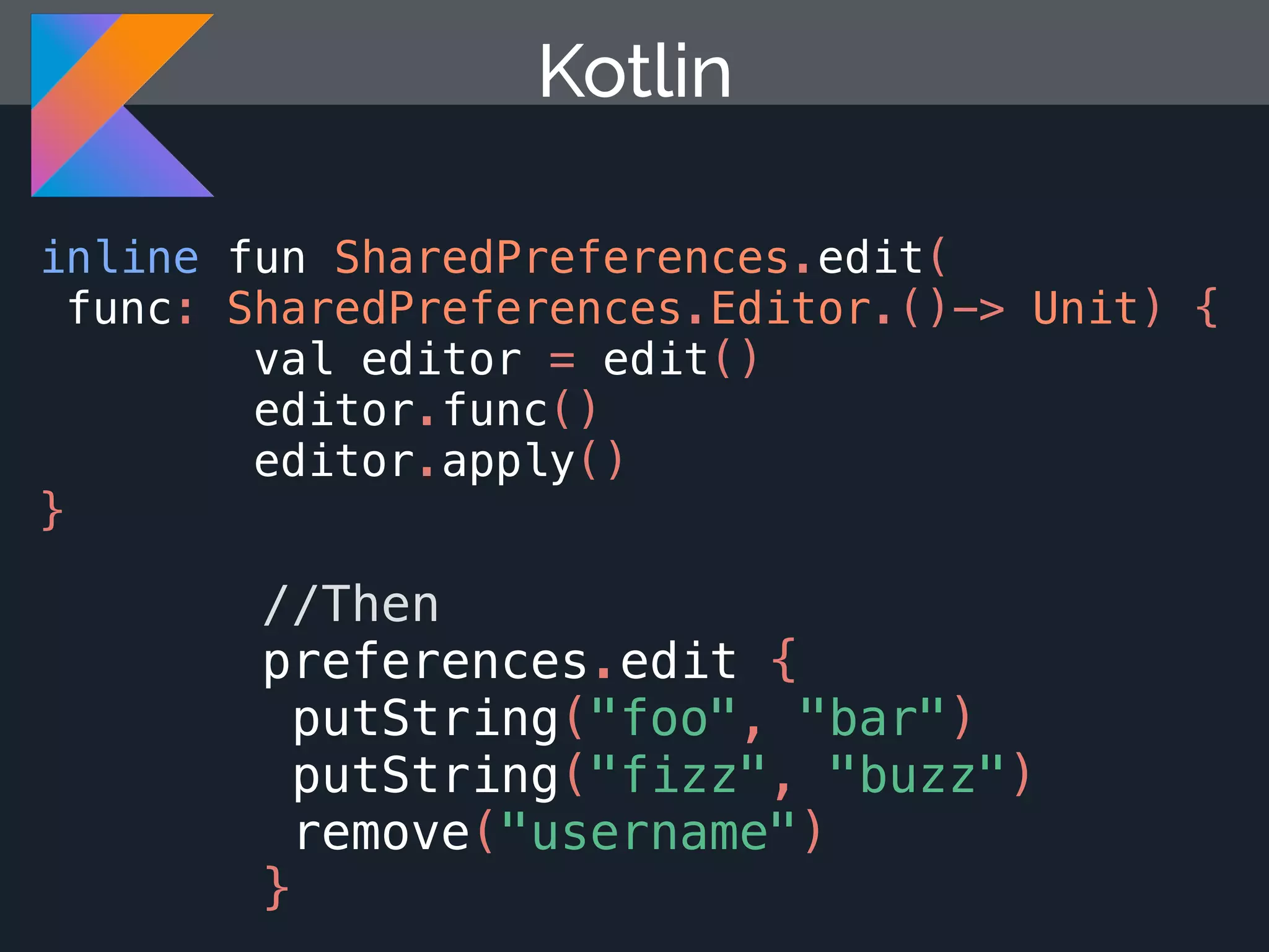 Kotlin inline fun SharedPreferences.edit( func: SharedPreferences.Editor.()-> Unit) { val editor = edit() editor.func() editor.apply() } //Then preferences.edit { putString("foo", "bar") putString("fizz", "buzz") remove("username") } 