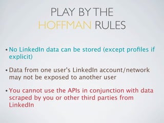 PLAY BY THE
          HOFFMAN RULES
• NoLinkedIn data can be stored (except proﬁles if
 explicit)

• Data
     from one user's LinkedIn account/network
 may not be exposed to another user

• Youcannot use the APIs in conjunction with data
 scraped by you or other third parties from
 LinkedIn
 
