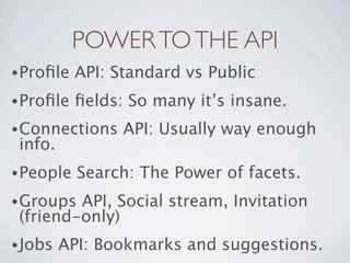 POWER TO THE API
• Proﬁle   API: Standard vs Public
• Proﬁle   ﬁelds: So many it’s insane.
• Connections    API: Usually way enough
 info.
• People   Search: The Power of facets.
• Groups API, Social stream, Invitation
 (friend-only)
• Jobs   API: Bookmarks and suggestions.
 