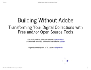 5/6/2014 Building Without Adobe: FOSS for Digital Curation
file:///Users/sallain/Desktop/reveal.js/index.html#/ 1/1
Building Without Adobe
Transforming Your Digital Collections with
Free and/or Open Source Tools
SaraAllain,SpecialCollectionsLibrarian/
SarahForbes,ScholarlyCommunicationsLibrarian/
DigitalScholarshipUnit,UTSCLibrary/
@archivalistic
@4bes
@digitalutsc
 