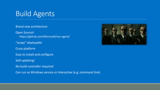 Build Agents
Brand new architecture
Open Source!
◦ https://github.com/Microsoft/vso-agent/
“xcopy” deployable
Cross platform
Easy to install and configure
Self-updating!
No build controller required
Can run as Windows service or interactive (e.g. command line)
 