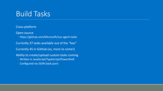Build Tasks
Cross-platform
Open source
◦ https://github.com/Microsoft/vso-agent-tasks
Currently 37 tasks available out of the “box”
Currently 45 in GitHub (so, more to come!)
Ability to create/upload custom tasks coming
◦ Written in JavaScript/TypeScript/PowerShell
◦ Configured via JSON (task.json)
 