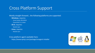 Cross Platform Support
Mostly straight-forward… the following platforms are supported:
◦ Windows, requires:
◦ Visual Studio 2013/2015
◦ PowerShell 3 or newer
◦ OS X, requires:
◦ Node & npm
◦ Linux, requires:
◦ Node & npm
Cross platform agent available here:
◦ https://www.npmjs.com/package/vsoagent-installer
 