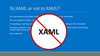 To XAML or not to XAML?
For new projects (or projects without build definitions), use the new builds
For cross-platform builds, use the new builds
If migrating an existing project (e.g. from TFVC to Git) consider updating to the new builds
If heavily invested in custom XAML builds/activities, continue with XAML builds until existing
custom logic can be ported to the new builds
But, in general… XAML
 