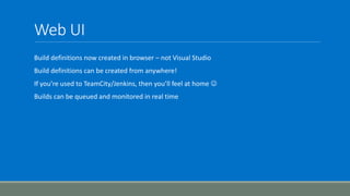Web UI
Build definitions now created in browser – not Visual Studio
Build definitions can be created from anywhere!
If you’re used to TeamCity/Jenkins, then you’ll feel at home 
Builds can be queued and monitored in real time
 