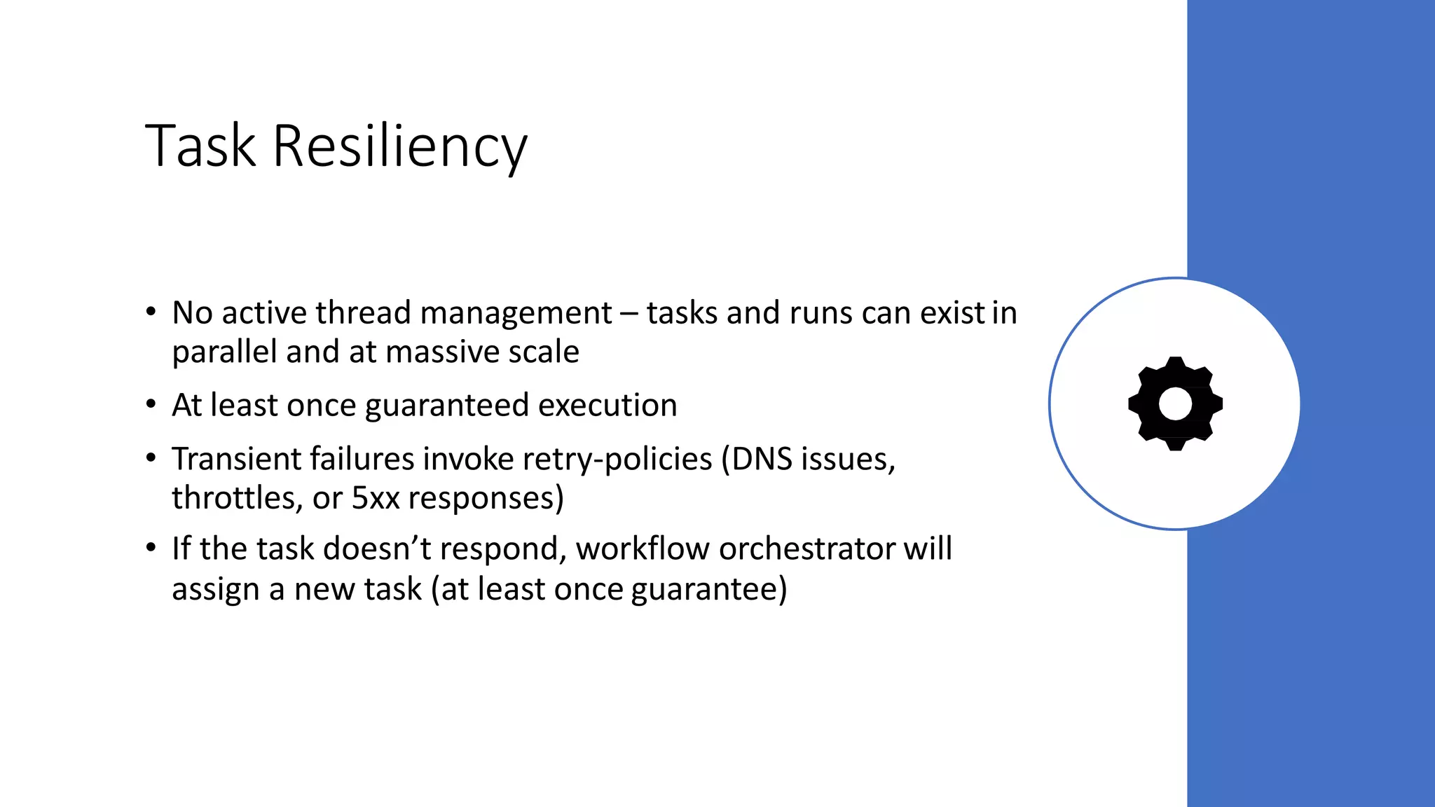 Task Resiliency
• No active thread management – tasks and runs can existin
parallel and at massive scale
• At least once guaranteed execution
• Transient failures invoke retry-policies (DNS issues,
throttles, or 5xx responses)
• If the task doesn’t respond, workflow orchestrator will
assign a new task (at least once guarantee)
 