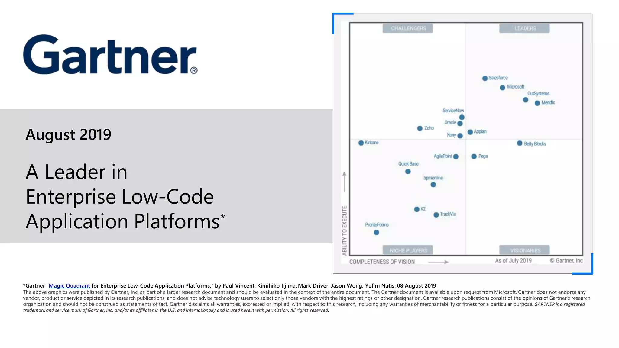 August 2019
A Leader in
Enterprise Low-Code
Application Platforms*
*Gartner “Magic Quadrant for Enterprise Low-Code Application Platforms,” by Paul Vincent, Kimihiko Iijima, Mark Driver, Jason Wong, Yefim Natis, 08 August 2019
The above graphics were published by Gartner, Inc. as part of a larger research document and should be evaluated in the context of the entire document. The Gartner document is available upon request from Microsoft. Gartner does not endorse any
vendor, product or service depicted in its research publications, and does not advise technology users to select only those vendors with the highest ratings or other designation. Gartner research publications consist of the opinions of Gartner's research
organization and should not be construed as statements of fact. Gartner disclaims all warranties, expressed or implied, with respect to this research, including any warranties of merchantability or fitness for a particular purpose. GARTNER is a registered
trademark and service mark of Gartner, Inc. and/or its affiliates in the U.S. and internationally and is used herein with permission. All rights reserved.
 