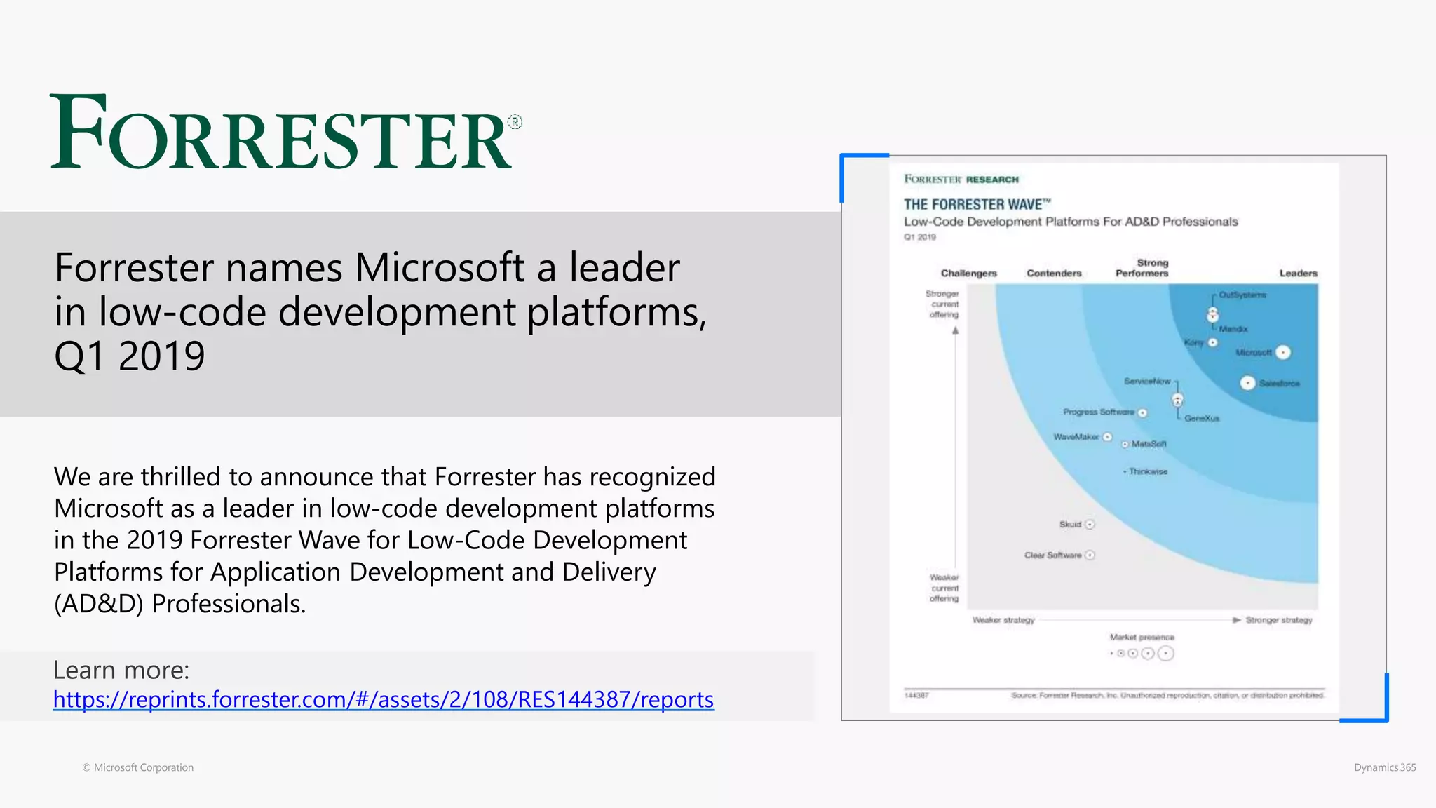 © Microsoft Corporation Dynamics 365
We are thrilled to announce that Forrester has recognized
Microsoft as a leader in low-code development platforms
in the 2019 Forrester Wave for Low-Code Development
Platforms for Application Development and Delivery
(AD&D) Professionals.
Learn more:
https://reprints.forrester.com/#/assets/2/108/RES144387/reports
Forrester names Microsoft a leader
in low-code development platforms,
Q1 2019
 