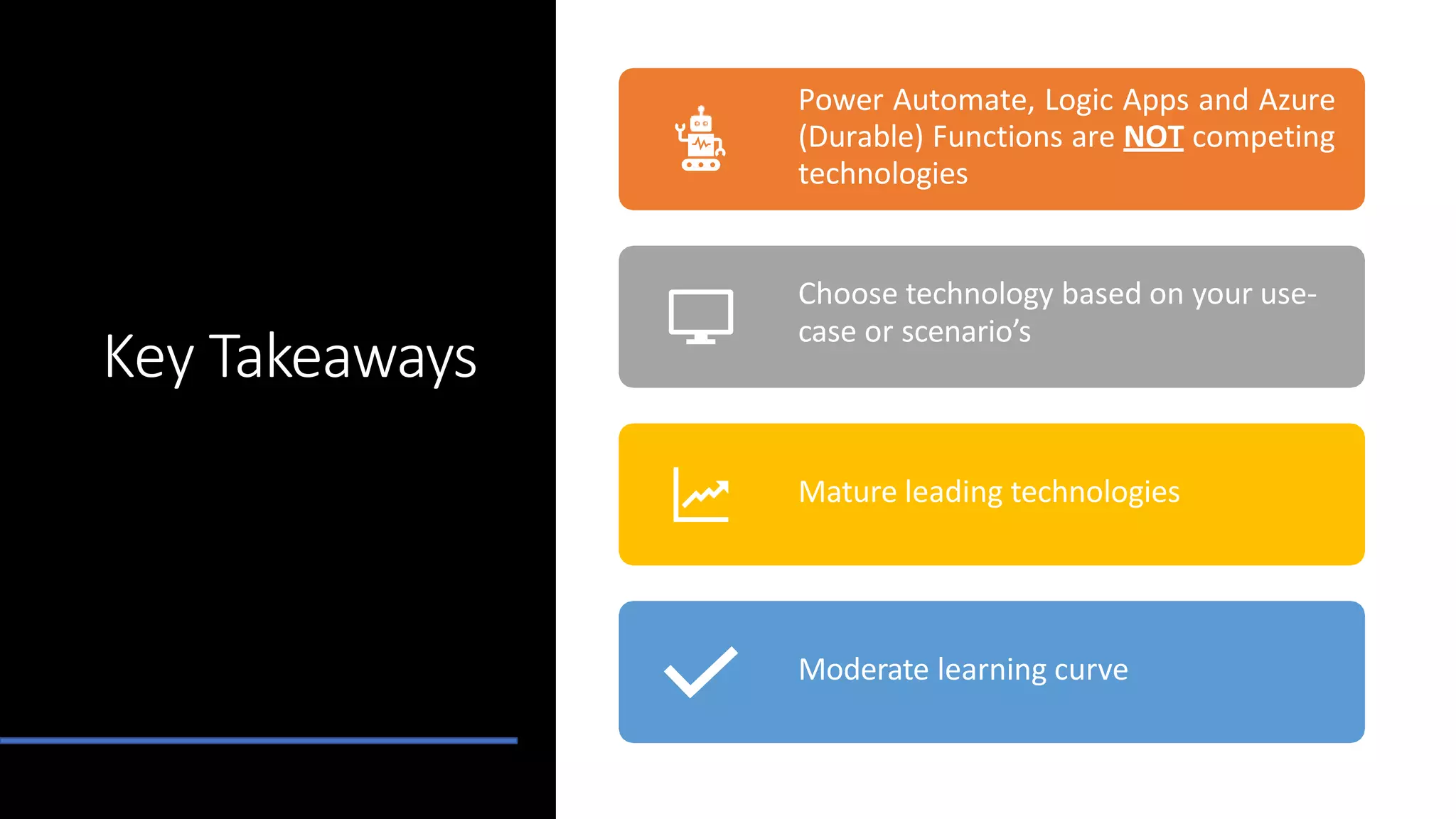 Key Takeaways
Power Automate, Logic Apps and Azure
(Durable) Functions are NOT competing
technologies
Choose technology based on your use-
case or scenario’s
Mature leading technologies
Moderate learning curve
 