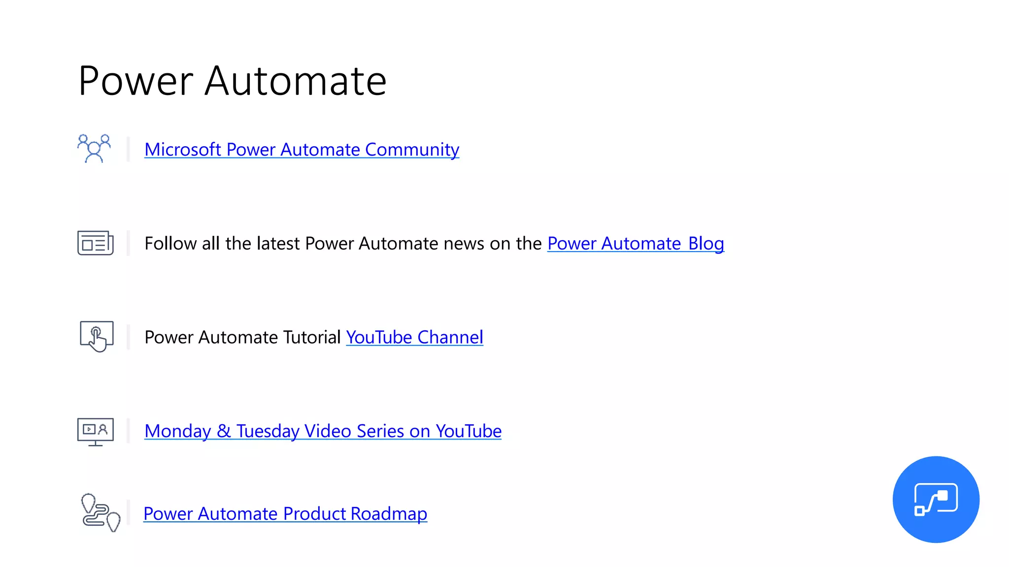 Power Automate
Power Automate Product Roadmap
Microsoft Power Automate Community
Follow all the latest Power Automate news on the Power Automate Blog
Power Automate Tutorial YouTube Channel
Monday & Tuesday Video Series on YouTube
 