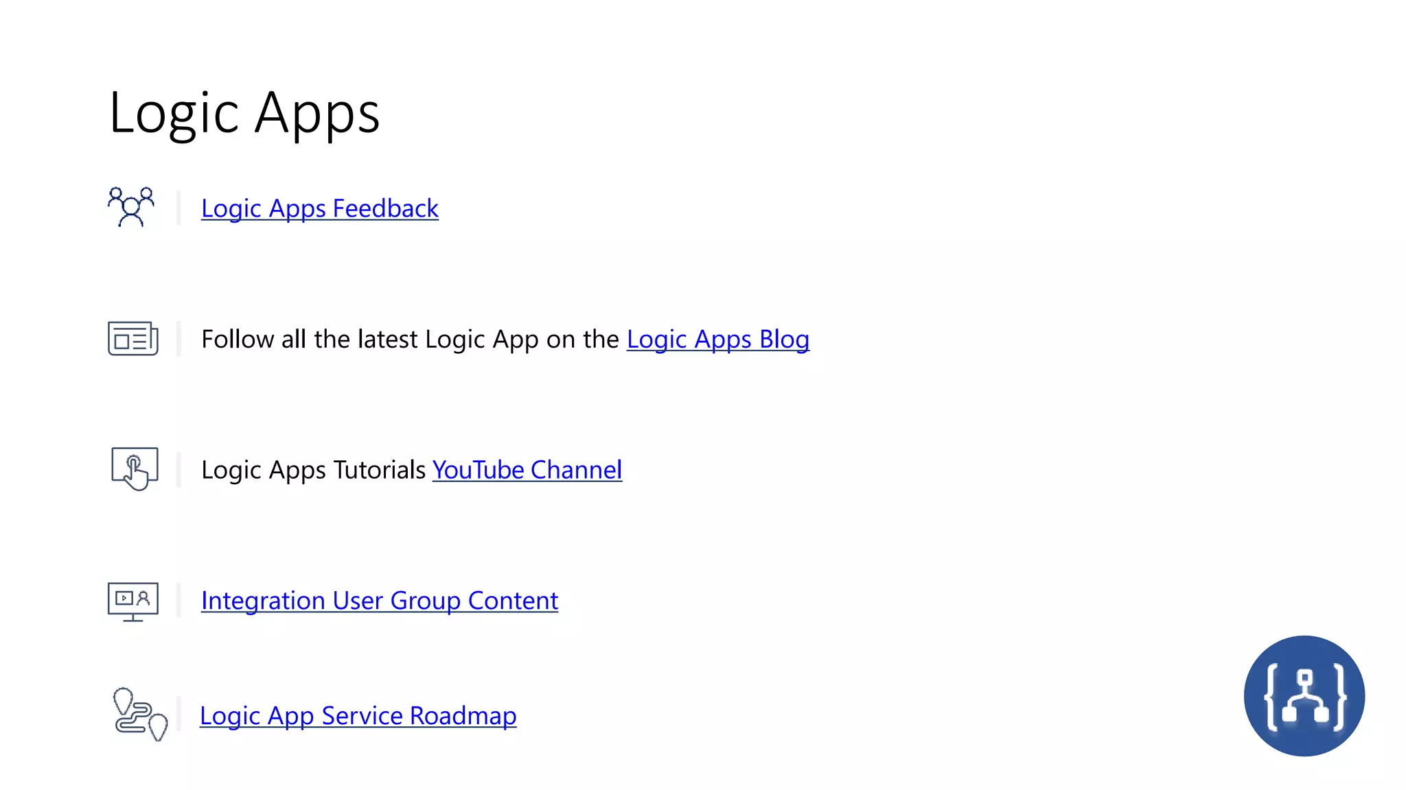 Logic Apps
Logic App Service Roadmap
Logic Apps Feedback
Follow all the latest Logic App on the Logic Apps Blog
Logic Apps Tutorials YouTube Channel
Integration User Group Content
 