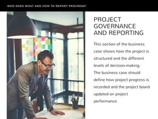 PROJECT
GOVERNANCE
AND REPORTING
This section of the business
case shows how the project is
structured and the different
levels of decision-making.
The business case should
define how project progress is
recorded and the project board
updated on project
performance.
WHO DOES WHAT AND HOW TO REPORT PROGRESS?
 
