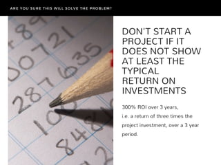 DON'T START A
PROJECT IF IT
DOES NOT SHOW
AT LEAST THE
TYPICAL
RETURN ON
INVESTMENTS
300% ROI over 3 years,
i.e. a return of three times the
project investment, over a 3 year
period.
ARE YOU SURE THIS WILL SOLVE THE PROBLEM?
 