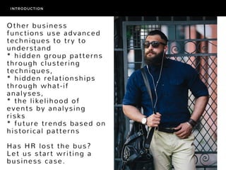 Other business
functions use advanced
techniques to try to
understand
* hidden group patterns
through clustering
techniques, 
* hidden relationships
through what-if
analyses,
* the likelihood of
events by analysing
risks
* future trends based on
historical patterns
Has HR lost the bus?
Let us start writing a
business case.
INTRODUCTION
 