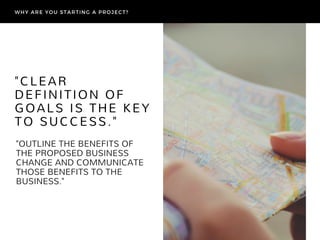 "OUTLINE THE BENEFITS OF
THE PROPOSED BUSINESS
CHANGE AND COMMUNICATE
THOSE BENEFITS TO THE
BUSINESS."
"CLEAR
DEFINITION OF
GOALS IS THE KEY
TO SUCCESS."
WHY ARE YOU STARTING A PROJECT?
 