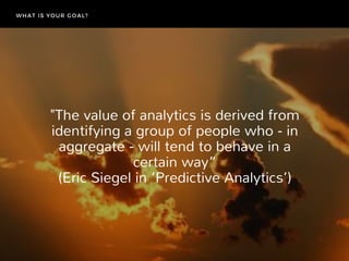 "The value of analytics is derived from
identifying a group of people who ‐ in
aggregate ‐ will tend to behave in a
certain way”
 (Eric Siegel in ‘Predictive Analytics’) 
WHAT IS YOUR GOAL?
 