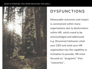 Measurable outcomes and impact
is constrained within many
organisations due to dysfunctions
within HR, which need to be
acknowledged and addressed:
e.g. Disconnect between what
your CEO and what your HR
organization has the capability or
inclination to provide, HR more
focused on “programs” than
“outcomes”, 
DYSFUNCTIONS
WHAT’S STOPPING YOU FROM REACHING THE GOAL?
 
