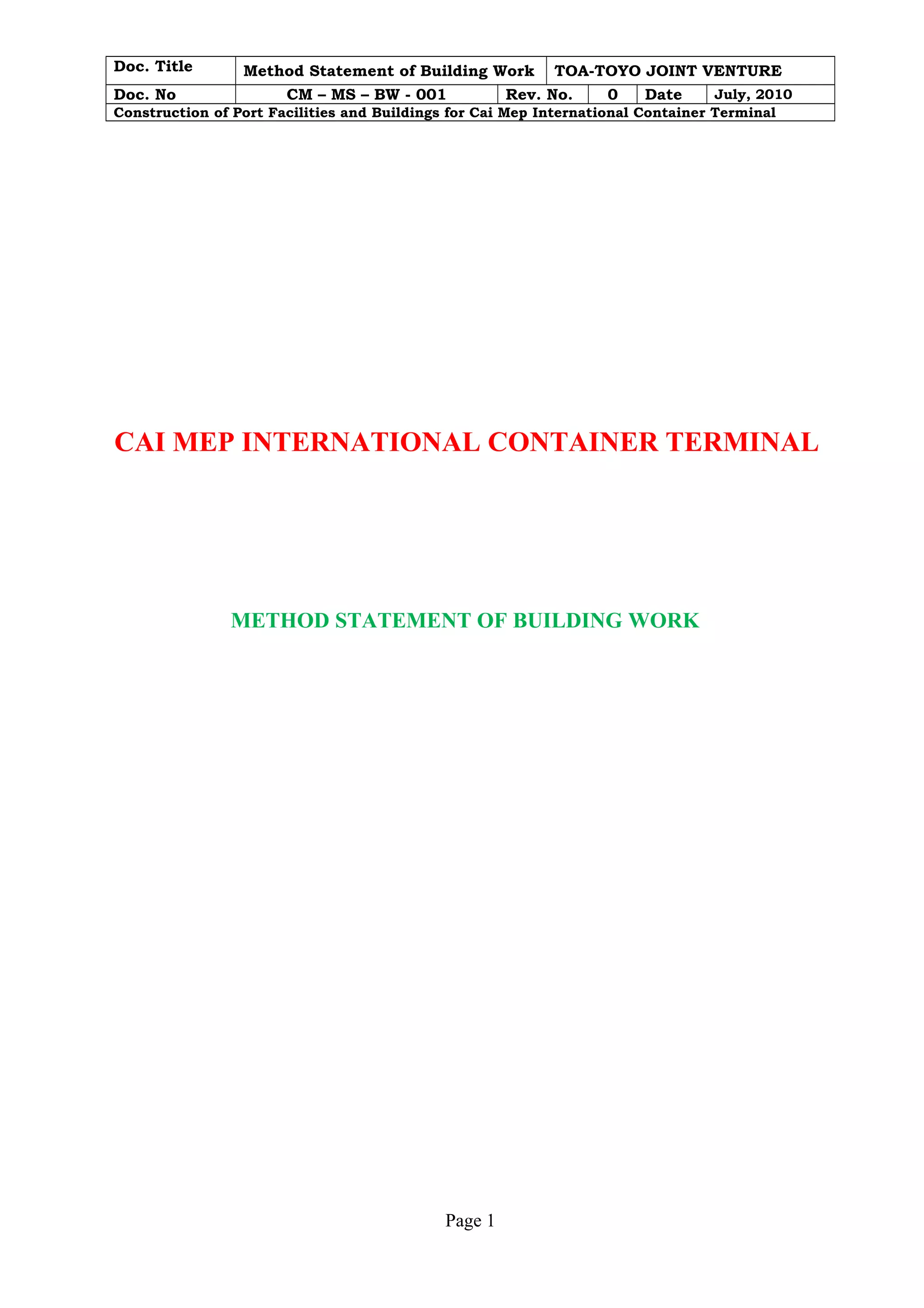 Doc. Title Method Statement of Building Work TOA-TOYO JOINT VENTURE 
Doc. No CM – MS – BW - 001 Rev. No. 0 Date July, 2010 
Construction of Port Facilities and Buildings for Cai Mep International Container Terminal 
CAI MEP INTERNATIONAL CONTAINER TERMINAL 
METHOD STATEMENT OF BUILDING WORK 
Page 1 
 