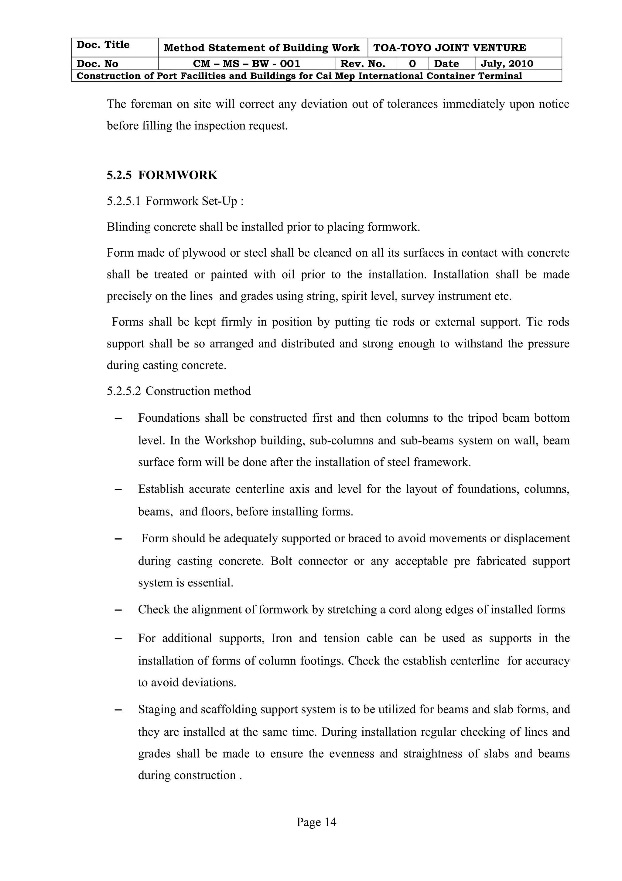 Doc. Title Method Statement of Building Work TOA-TOYO JOINT VENTURE 
Doc. No CM – MS – BW - 001 Rev. No. 0 Date July, 2010 
Construction of Port Facilities and Buildings for Cai Mep International Container Terminal 
The foreman on site will correct any deviation out of tolerances immediately upon notice 
before filling the inspection request. 
5.2.5 FORMWORK 
5.2.5.1 Formwork Set-Up : 
Blinding concrete shall be installed prior to placing formwork. 
Form made of plywood or steel shall be cleaned on all its surfaces in contact with concrete 
shall be treated or painted with oil prior to the installation. Installation shall be made 
precisely on the lines and grades using string, spirit level, survey instrument etc. 
Forms shall be kept firmly in position by putting tie rods or external support. Tie rods 
support shall be so arranged and distributed and strong enough to withstand the pressure 
during casting concrete. 
5.2.5.2 Construction method 
- Foundations shall be constructed first and then columns to the tripod beam bottom 
level. In the Workshop building, sub-columns and sub-beams system on wall, beam 
surface form will be done after the installation of steel framework. 
- Establish accurate centerline axis and level for the layout of foundations, columns, 
beams, and floors, before installing forms. 
- Form should be adequately supported or braced to avoid movements or displacement 
during casting concrete. Bolt connector or any acceptable pre fabricated support 
system is essential. 
- Check the alignment of formwork by stretching a cord along edges of installed forms 
- For additional supports, Iron and tension cable can be used as supports in the 
installation of forms of column footings. Check the establish centerline for accuracy 
to avoid deviations. 
- Staging and scaffolding support system is to be utilized for beams and slab forms, and 
they are installed at the same time. During installation regular checking of lines and 
grades shall be made to ensure the evenness and straightness of slabs and beams 
during construction . 
Page 14 
 