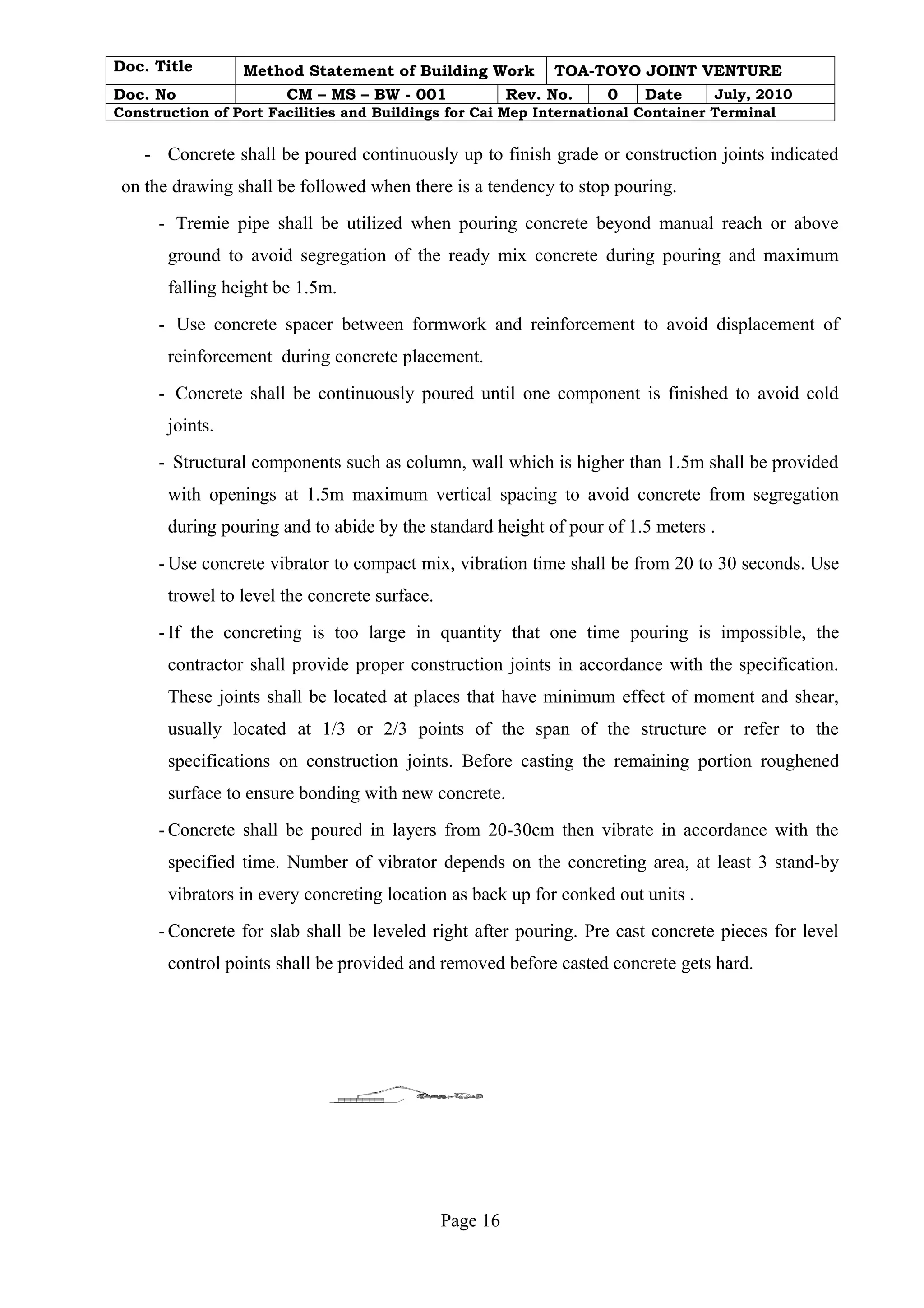 Doc. Title Method Statement of Building Work TOA-TOYO JOINT VENTURE 
Doc. No CM – MS – BW - 001 Rev. No. 0 Date July, 2010 
Construction of Port Facilities and Buildings for Cai Mep International Container Terminal 
- Concrete shall be poured continuously up to finish grade or construction joints indicated 
on the drawing shall be followed when there is a tendency to stop pouring. 
- Tremie pipe shall be utilized when pouring concrete beyond manual reach or above 
ground to avoid segregation of the ready mix concrete during pouring and maximum 
falling height be 1.5m. 
- Use concrete spacer between formwork and reinforcement to avoid displacement of 
reinforcement during concrete placement. 
- Concrete shall be continuously poured until one component is finished to avoid cold 
joints. 
- Structural components such as column, wall which is higher than 1.5m shall be provided 
with openings at 1.5m maximum vertical spacing to avoid concrete from segregation 
during pouring and to abide by the standard height of pour of 1.5 meters . 
-Use concrete vibrator to compact mix, vibration time shall be from 20 to 30 seconds. Use 
trowel to level the concrete surface. 
- If the concreting is too large in quantity that one time pouring is impossible, the 
contractor shall provide proper construction joints in accordance with the specification. 
These joints shall be located at places that have minimum effect of moment and shear, 
usually located at 1/3 or 2/3 points of the span of the structure or refer to the 
specifications on construction joints. Before casting the remaining portion roughened 
surface to ensure bonding with new concrete. 
- Concrete shall be poured in layers from 20-30cm then vibrate in accordance with the 
specified time. Number of vibrator depends on the concreting area, at least 3 stand-by 
vibrators in every concreting location as back up for conked out units . 
- Concrete for slab shall be leveled right after pouring. Pre cast concrete pieces for level 
control points shall be provided and removed before casted concrete gets hard. 
Page 16 
 