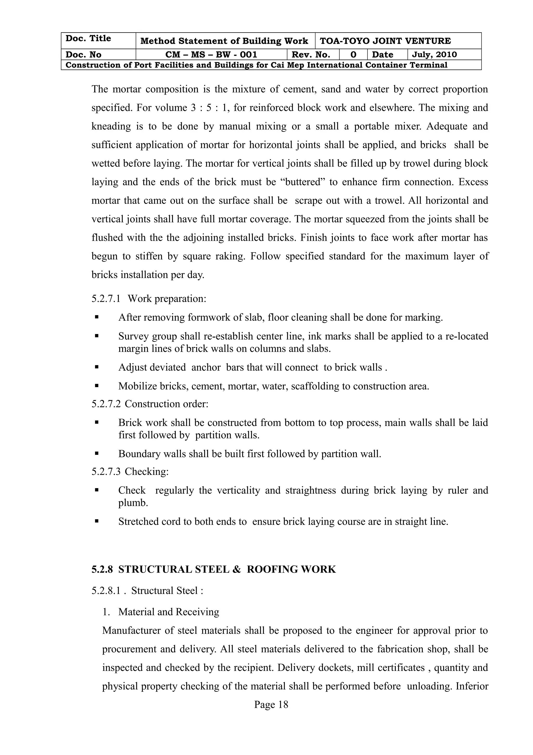 Doc. Title Method Statement of Building Work TOA-TOYO JOINT VENTURE 
Doc. No CM – MS – BW - 001 Rev. No. 0 Date July, 2010 
Construction of Port Facilities and Buildings for Cai Mep International Container Terminal 
The mortar composition is the mixture of cement, sand and water by correct proportion 
specified. For volume 3 : 5 : 1, for reinforced block work and elsewhere. The mixing and 
kneading is to be done by manual mixing or a small a portable mixer. Adequate and 
sufficient application of mortar for horizontal joints shall be applied, and bricks shall be 
wetted before laying. The mortar for vertical joints shall be filled up by trowel during block 
laying and the ends of the brick must be “buttered” to enhance firm connection. Excess 
mortar that came out on the surface shall be scrape out with a trowel. All horizontal and 
vertical joints shall have full mortar coverage. The mortar squeezed from the joints shall be 
flushed with the the adjoining installed bricks. Finish joints to face work after mortar has 
begun to stiffen by square raking. Follow specified standard for the maximum layer of 
bricks installation per day. 
5.2.7.1 Work preparation: 
 After removing formwork of slab, floor cleaning shall be done for marking. 
 Survey group shall re-establish center line, ink marks shall be applied to a re-located 
margin lines of brick walls on columns and slabs. 
 Adjust deviated anchor bars that will connect to brick walls . 
 Mobilize bricks, cement, mortar, water, scaffolding to construction area. 
5.2.7.2 Construction order: 
 Brick work shall be constructed from bottom to top process, main walls shall be laid 
first followed by partition walls. 
 Boundary walls shall be built first followed by partition wall. 
5.2.7.3 Checking: 
 Check regularly the verticality and straightness during brick laying by ruler and 
plumb. 
 Stretched cord to both ends to ensure brick laying course are in straight line. 
5.2.8 STRUCTURAL STEEL & ROOFING WORK 
5.2.8.1 . Structural Steel : 
1. Material and Receiving 
Manufacturer of steel materials shall be proposed to the engineer for approval prior to 
procurement and delivery. All steel materials delivered to the fabrication shop, shall be 
inspected and checked by the recipient. Delivery dockets, mill certificates , quantity and 
physical property checking of the material shall be performed before unloading. Inferior 
Page 18 
 