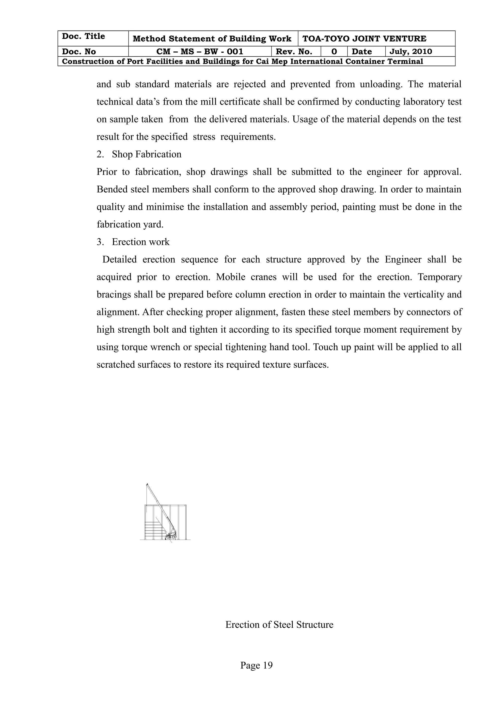 Doc. Title Method Statement of Building Work TOA-TOYO JOINT VENTURE 
Doc. No CM – MS – BW - 001 Rev. No. 0 Date July, 2010 
Construction of Port Facilities and Buildings for Cai Mep International Container Terminal 
and sub standard materials are rejected and prevented from unloading. The material 
technical data’s from the mill certificate shall be confirmed by conducting laboratory test 
on sample taken from the delivered materials. Usage of the material depends on the test 
result for the specified stress requirements. 
2. Shop Fabrication 
Prior to fabrication, shop drawings shall be submitted to the engineer for approval. 
Bended steel members shall conform to the approved shop drawing. In order to maintain 
quality and minimise the installation and assembly period, painting must be done in the 
fabrication yard. 
3. Erection work 
Detailed erection sequence for each structure approved by the Engineer shall be 
acquired prior to erection. Mobile cranes will be used for the erection. Temporary 
bracings shall be prepared before column erection in order to maintain the verticality and 
alignment. After checking proper alignment, fasten these steel members by connectors of 
high strength bolt and tighten it according to its specified torque moment requirement by 
using torque wrench or special tightening hand tool. Touch up paint will be applied to all 
scratched surfaces to restore its required texture surfaces. 
Erection of Steel Structure 
Page 19 
 