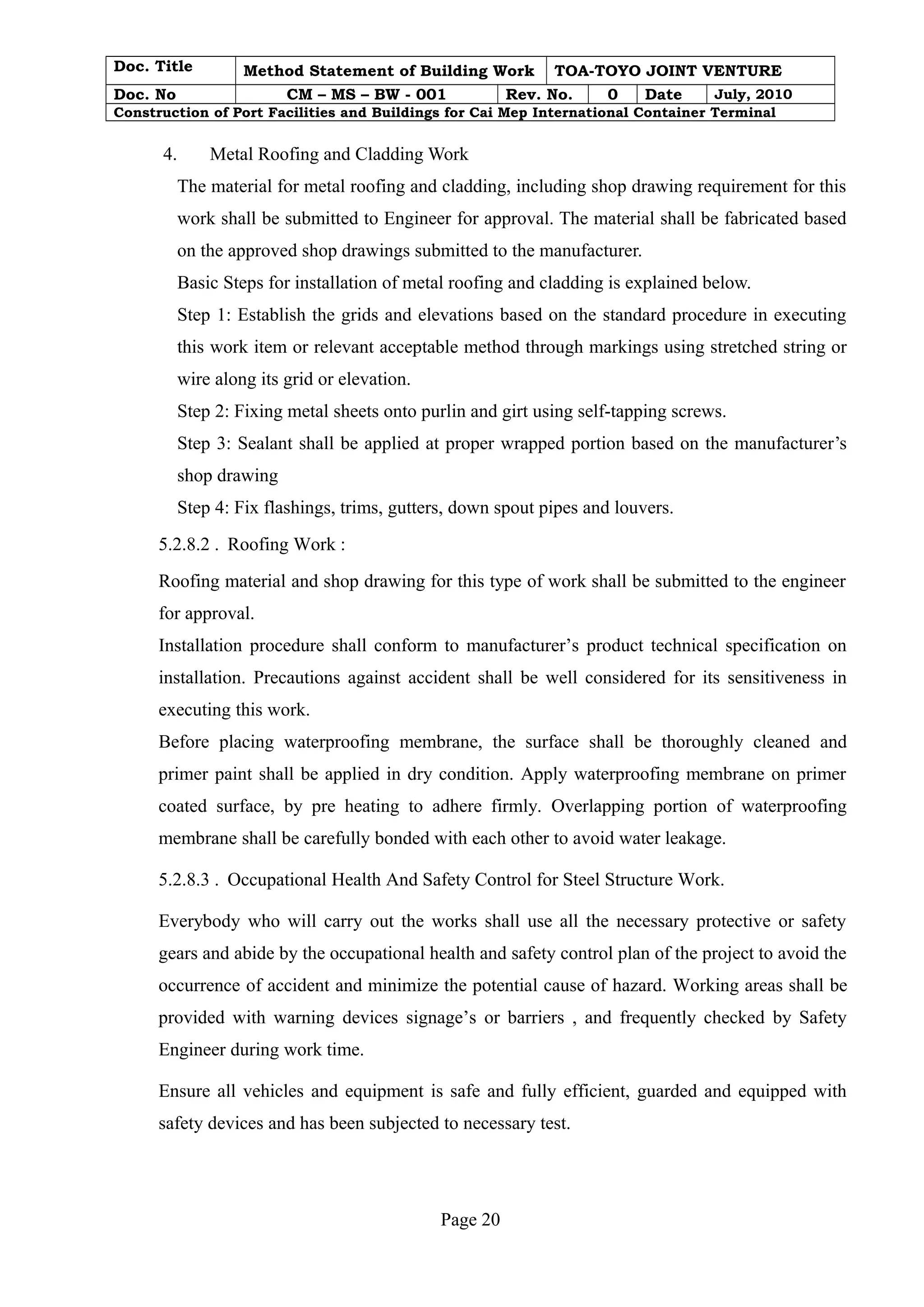 Doc. Title Method Statement of Building Work TOA-TOYO JOINT VENTURE 
Doc. No CM – MS – BW - 001 Rev. No. 0 Date July, 2010 
Construction of Port Facilities and Buildings for Cai Mep International Container Terminal 
4. Metal Roofing and Cladding Work 
The material for metal roofing and cladding, including shop drawing requirement for this 
work shall be submitted to Engineer for approval. The material shall be fabricated based 
on the approved shop drawings submitted to the manufacturer. 
Basic Steps for installation of metal roofing and cladding is explained below. 
Step 1: Establish the grids and elevations based on the standard procedure in executing 
this work item or relevant acceptable method through markings using stretched string or 
wire along its grid or elevation. 
Step 2: Fixing metal sheets onto purlin and girt using self-tapping screws. 
Step 3: Sealant shall be applied at proper wrapped portion based on the manufacturer’s 
shop drawing 
Step 4: Fix flashings, trims, gutters, down spout pipes and louvers. 
5.2.8.2 . Roofing Work : 
Roofing material and shop drawing for this type of work shall be submitted to the engineer 
for approval. 
Installation procedure shall conform to manufacturer’s product technical specification on 
installation. Precautions against accident shall be well considered for its sensitiveness in 
executing this work. 
Before placing waterproofing membrane, the surface shall be thoroughly cleaned and 
primer paint shall be applied in dry condition. Apply waterproofing membrane on primer 
coated surface, by pre heating to adhere firmly. Overlapping portion of waterproofing 
membrane shall be carefully bonded with each other to avoid water leakage. 
5.2.8.3 . Occupational Health And Safety Control for Steel Structure Work. 
Everybody who will carry out the works shall use all the necessary protective or safety 
gears and abide by the occupational health and safety control plan of the project to avoid the 
occurrence of accident and minimize the potential cause of hazard. Working areas shall be 
provided with warning devices signage’s or barriers , and frequently checked by Safety 
Engineer during work time. 
Ensure all vehicles and equipment is safe and fully efficient, guarded and equipped with 
safety devices and has been subjected to necessary test. 
Page 20 
 