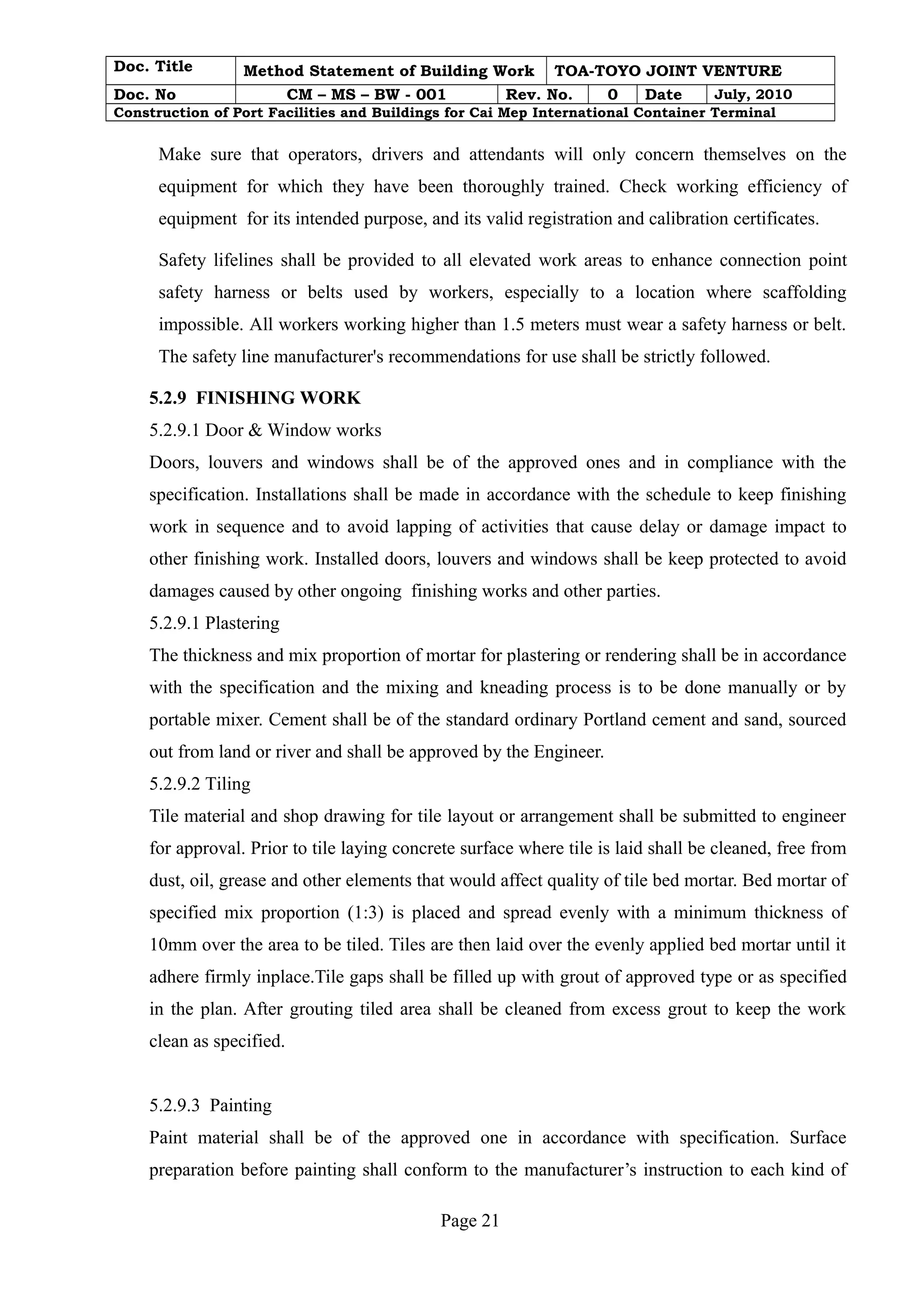 Doc. Title Method Statement of Building Work TOA-TOYO JOINT VENTURE 
Doc. No CM – MS – BW - 001 Rev. No. 0 Date July, 2010 
Construction of Port Facilities and Buildings for Cai Mep International Container Terminal 
Make sure that operators, drivers and attendants will only concern themselves on the 
equipment for which they have been thoroughly trained. Check working efficiency of 
equipment for its intended purpose, and its valid registration and calibration certificates. 
Safety lifelines shall be provided to all elevated work areas to enhance connection point 
safety harness or belts used by workers, especially to a location where scaffolding 
impossible. All workers working higher than 1.5 meters must wear a safety harness or belt. 
The safety line manufacturer's recommendations for use shall be strictly followed. 
5.2.9 FINISHING WORK 
5.2.9.1 Door & Window works 
Doors, louvers and windows shall be of the approved ones and in compliance with the 
specification. Installations shall be made in accordance with the schedule to keep finishing 
work in sequence and to avoid lapping of activities that cause delay or damage impact to 
other finishing work. Installed doors, louvers and windows shall be keep protected to avoid 
damages caused by other ongoing finishing works and other parties. 
5.2.9.1 Plastering 
The thickness and mix proportion of mortar for plastering or rendering shall be in accordance 
with the specification and the mixing and kneading process is to be done manually or by 
portable mixer. Cement shall be of the standard ordinary Portland cement and sand, sourced 
out from land or river and shall be approved by the Engineer. 
5.2.9.2 Tiling 
Tile material and shop drawing for tile layout or arrangement shall be submitted to engineer 
for approval. Prior to tile laying concrete surface where tile is laid shall be cleaned, free from 
dust, oil, grease and other elements that would affect quality of tile bed mortar. Bed mortar of 
specified mix proportion (1:3) is placed and spread evenly with a minimum thickness of 
10mm over the area to be tiled. Tiles are then laid over the evenly applied bed mortar until it 
adhere firmly inplace.Tile gaps shall be filled up with grout of approved type or as specified 
in the plan. After grouting tiled area shall be cleaned from excess grout to keep the work 
clean as specified. 
5.2.9.3 Painting 
Paint material shall be of the approved one in accordance with specification. Surface 
preparation before painting shall conform to the manufacturer’s instruction to each kind of 
Page 21 
 