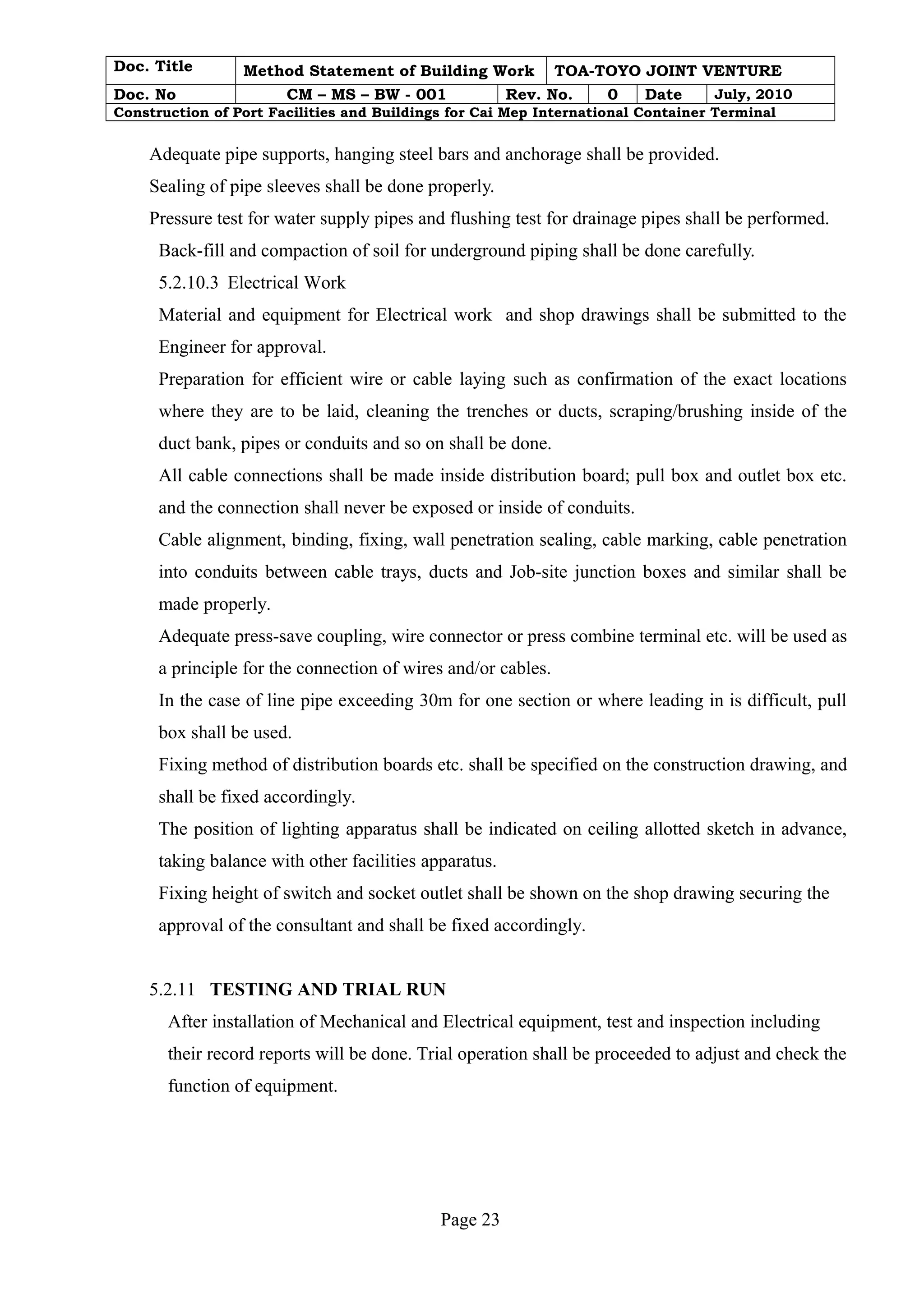 Doc. Title Method Statement of Building Work TOA-TOYO JOINT VENTURE 
Doc. No CM – MS – BW - 001 Rev. No. 0 Date July, 2010 
Construction of Port Facilities and Buildings for Cai Mep International Container Terminal 
Adequate pipe supports, hanging steel bars and anchorage shall be provided. 
Sealing of pipe sleeves shall be done properly. 
Pressure test for water supply pipes and flushing test for drainage pipes shall be performed. 
Back-fill and compaction of soil for underground piping shall be done carefully. 
5.2.10.3 Electrical Work 
Material and equipment for Electrical work and shop drawings shall be submitted to the 
Engineer for approval. 
Preparation for efficient wire or cable laying such as confirmation of the exact locations 
where they are to be laid, cleaning the trenches or ducts, scraping/brushing inside of the 
duct bank, pipes or conduits and so on shall be done. 
All cable connections shall be made inside distribution board; pull box and outlet box etc. 
and the connection shall never be exposed or inside of conduits. 
Cable alignment, binding, fixing, wall penetration sealing, cable marking, cable penetration 
into conduits between cable trays, ducts and Job-site junction boxes and similar shall be 
made properly. 
Adequate press-save coupling, wire connector or press combine terminal etc. will be used as 
a principle for the connection of wires and/or cables. 
In the case of line pipe exceeding 30m for one section or where leading in is difficult, pull 
box shall be used. 
Fixing method of distribution boards etc. shall be specified on the construction drawing, and 
shall be fixed accordingly. 
The position of lighting apparatus shall be indicated on ceiling allotted sketch in advance, 
taking balance with other facilities apparatus. 
Fixing height of switch and socket outlet shall be shown on the shop drawing securing the 
approval of the consultant and shall be fixed accordingly. 
5.2.11 TESTING AND TRIAL RUN 
After installation of Mechanical and Electrical equipment, test and inspection including 
their record reports will be done. Trial operation shall be proceeded to adjust and check the 
function of equipment. 
Page 23 
 