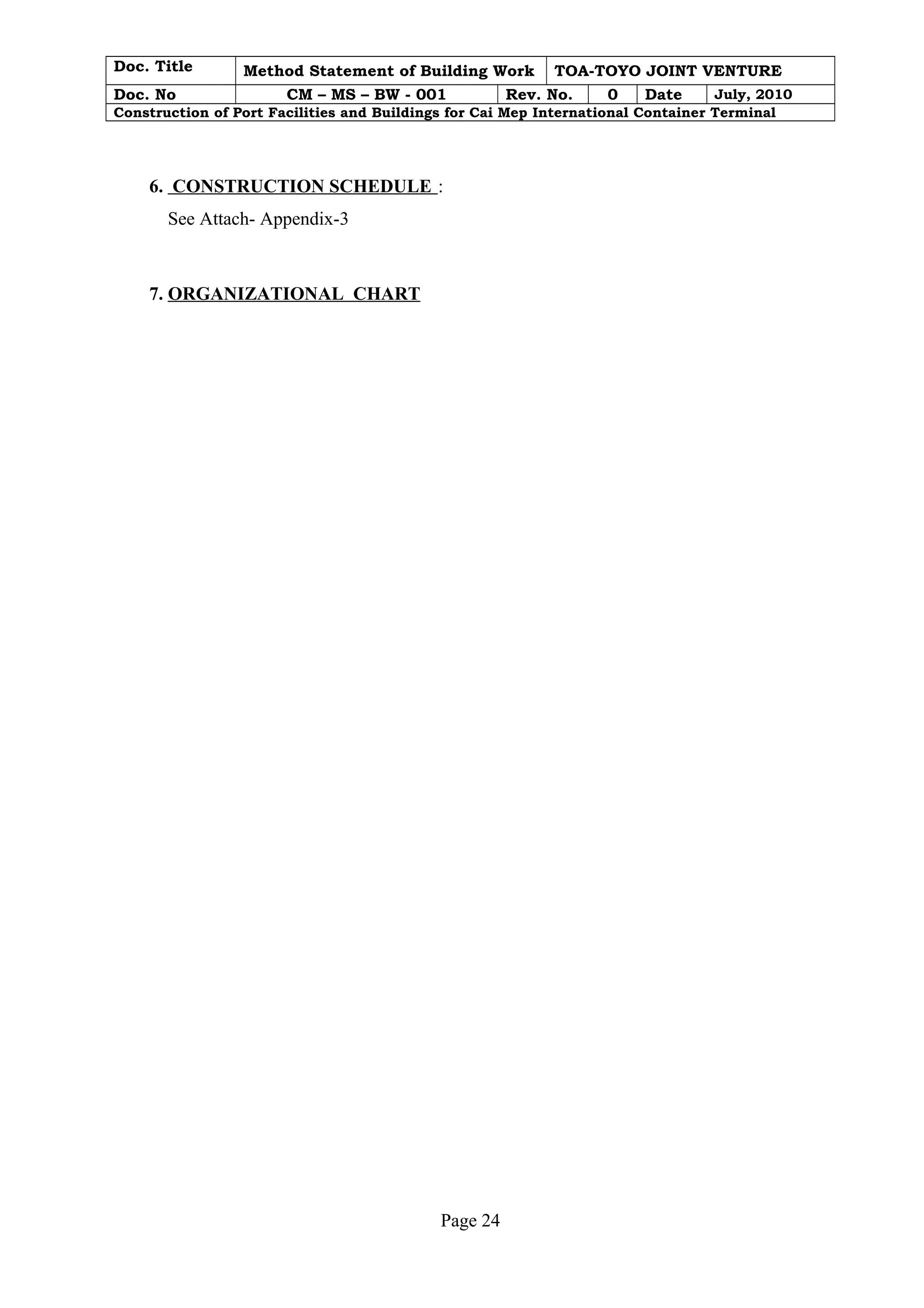 Doc. Title Method Statement of Building Work TOA-TOYO JOINT VENTURE 
Doc. No CM – MS – BW - 001 Rev. No. 0 Date July, 2010 
Construction of Port Facilities and Buildings for Cai Mep International Container Terminal 
6. CONSTRUCTION SCHEDULE : 
See Attach- Appendix-3 
7. ORGANIZATIONAL CHART 
Page 24 
 