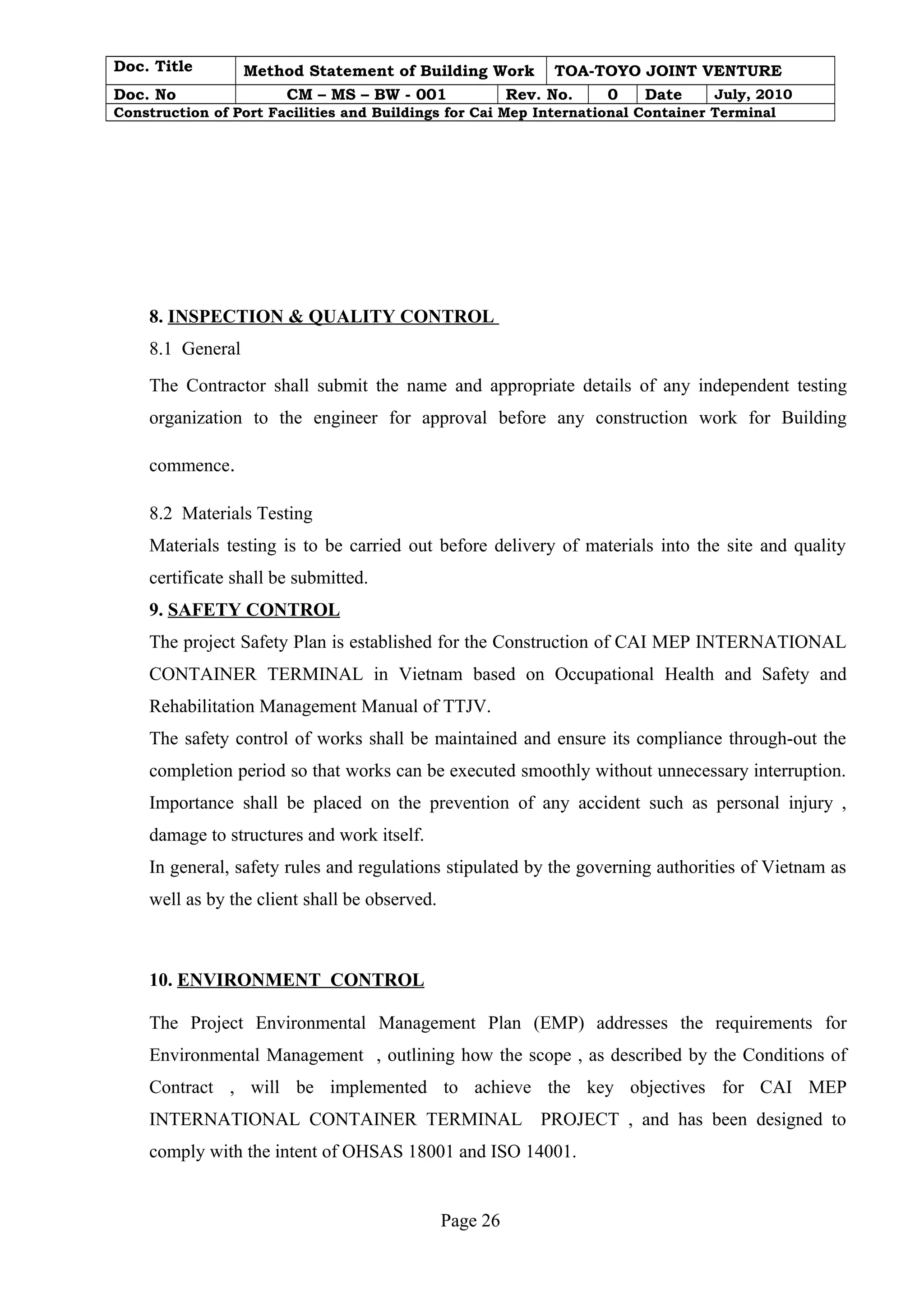 Doc. Title Method Statement of Building Work TOA-TOYO JOINT VENTURE 
Doc. No CM – MS – BW - 001 Rev. No. 0 Date July, 2010 
Construction of Port Facilities and Buildings for Cai Mep International Container Terminal 
8. INSPECTION & QUALITY CONTROL 
8.1 General 
The Contractor shall submit the name and appropriate details of any independent testing 
organization to the engineer for approval before any construction work for Building 
commence. 
8.2 Materials Testing 
Materials testing is to be carried out before delivery of materials into the site and quality 
certificate shall be submitted. 
9. SAFETY CONTROL 
The project Safety Plan is established for the Construction of CAI MEP INTERNATIONAL 
CONTAINER TERMINAL in Vietnam based on Occupational Health and Safety and 
Rehabilitation Management Manual of TTJV. 
The safety control of works shall be maintained and ensure its compliance through-out the 
completion period so that works can be executed smoothly without unnecessary interruption. 
Importance shall be placed on the prevention of any accident such as personal injury , 
damage to structures and work itself. 
In general, safety rules and regulations stipulated by the governing authorities of Vietnam as 
well as by the client shall be observed. 
10. ENVIRONMENT CONTROL 
The Project Environmental Management Plan (EMP) addresses the requirements for 
Environmental Management , outlining how the scope , as described by the Conditions of 
Contract , will be implemented to achieve the key objectives for CAI MEP 
INTERNATIONAL CONTAINER TERMINAL PROJECT , and has been designed to 
comply with the intent of OHSAS 18001 and ISO 14001. 
Page 26 
 