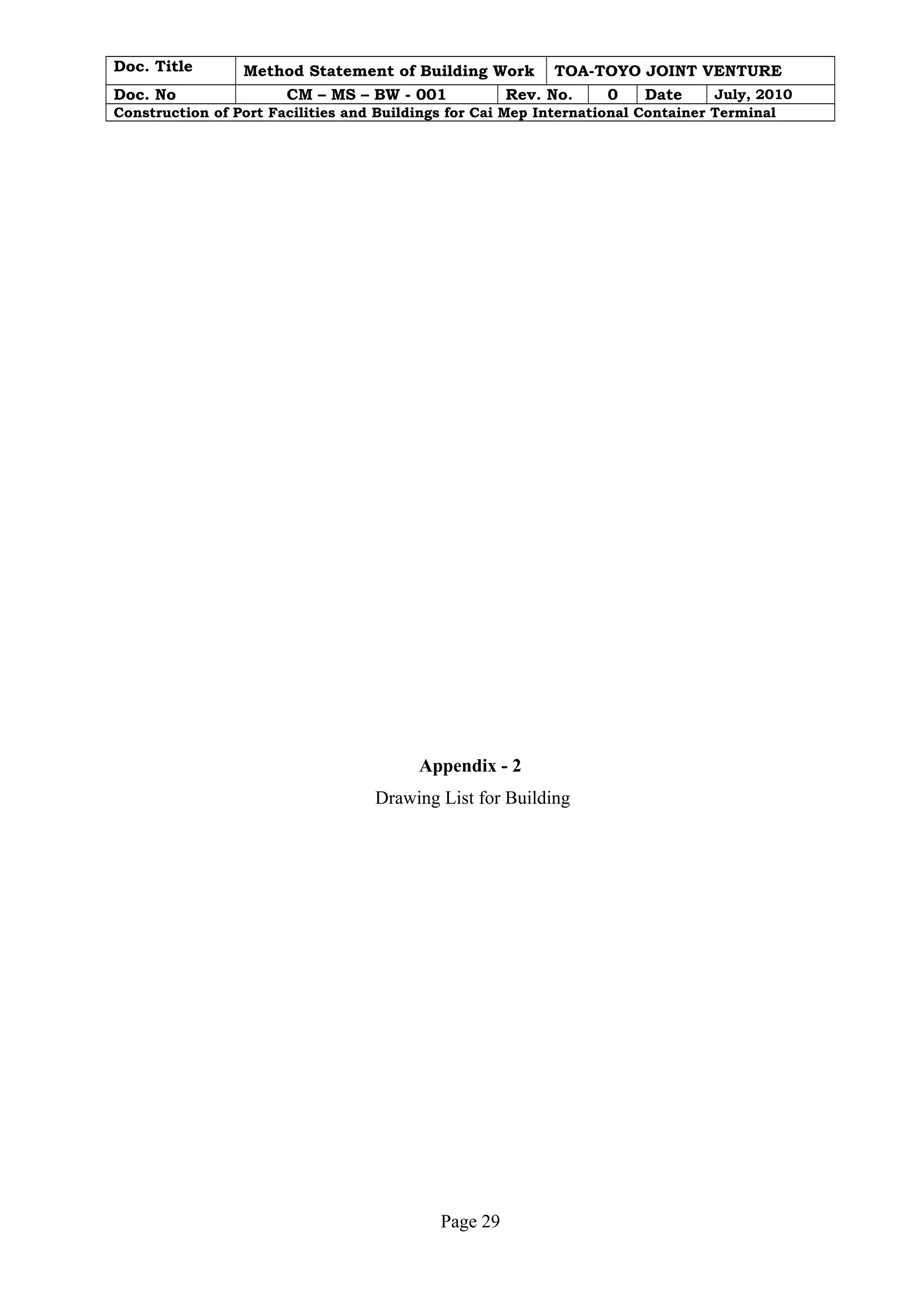 Doc. Title Method Statement of Building Work TOA-TOYO JOINT VENTURE 
Doc. No CM – MS – BW - 001 Rev. No. 0 Date July, 2010 
Construction of Port Facilities and Buildings for Cai Mep International Container Terminal 
Appendix - 2 
Drawing List for Building 
Page 29 
 