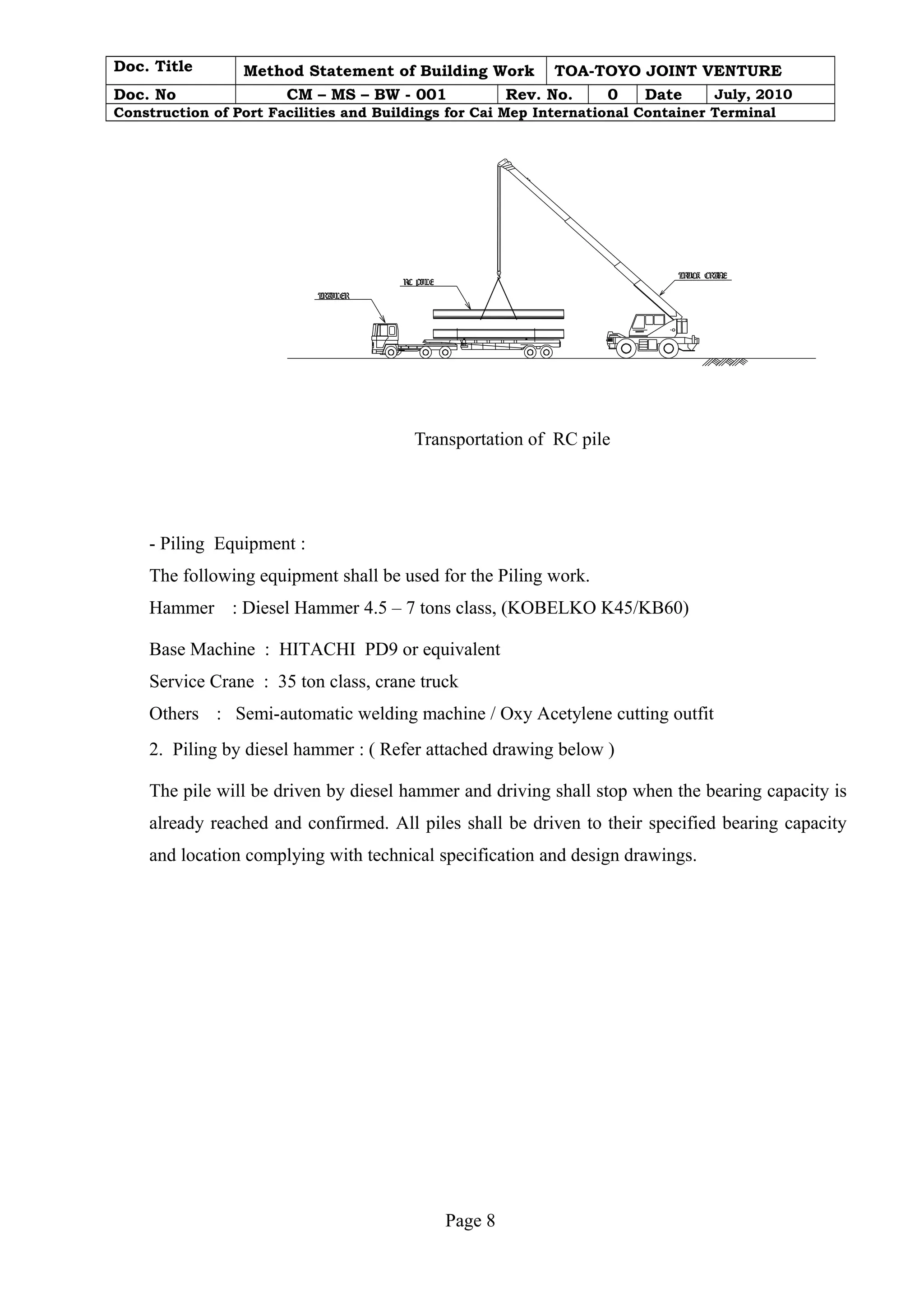 Doc. Title Method Statement of Building Work TOA-TOYO JOINT VENTURE 
Doc. No CM – MS – BW - 001 Rev. No. 0 Date July, 2010 
Construction of Port Facilities and Buildings for Cai Mep International Container Terminal 
TRUCK CRANE 
TRAILER 
RC PILE 
Transportation of RC pile 
- Piling Equipment : 
The following equipment shall be used for the Piling work. 
Hammer : Diesel Hammer 4.5 – 7 tons class, (KOBELKO K45/KB60) 
Base Machine : HITACHI PD9 or equivalent 
Service Crane : 35 ton class, crane truck 
Others : Semi-automatic welding machine / Oxy Acetylene cutting outfit 
2. Piling by diesel hammer : ( Refer attached drawing below ) 
The pile will be driven by diesel hammer and driving shall stop when the bearing capacity is 
already reached and confirmed. All piles shall be driven to their specified bearing capacity 
and location complying with technical specification and design drawings. 
Page 8 
 