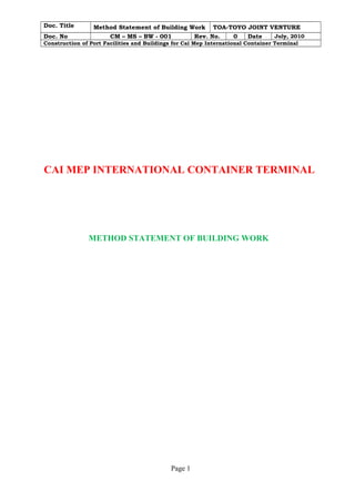 Doc. Title Method Statement of Building Work TOA-TOYO JOINT VENTURE
Doc. No CM – MS – BW - 001 Rev. No. 0 Date July, 2010
Construction of Port Facilities and Buildings for Cai Mep International Container Terminal
CAI MEP INTERNATIONAL CONTAINER TERMINAL
METHOD STATEMENT OF BUILDING WORK
Page 1
 