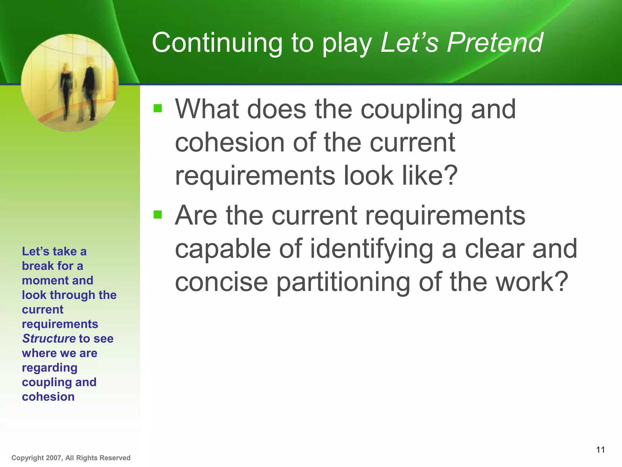 Copyright 2007, All Rights ReservedCopyright 2007, All Rights Reserved
Continuing to play Let’s Pretend
 What does the coupling and
cohesion of the current
requirements look like?
 Are the current requirements
capable of identifying a clear and
concise partitioning of the work?
11
Let’s take a
break for a
moment and
look through the
current
requirements
Structure to see
where we are
regarding
coupling and
cohesion
 