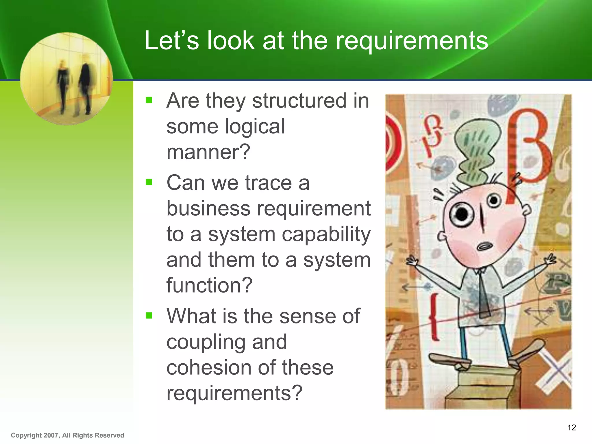 Copyright 2007, All Rights ReservedCopyright 2007, All Rights Reserved
Let’s look at the requirements
 Are they structured in
some logical
manner?
 Can we trace a
business requirement
to a system capability
and them to a system
function?
 What is the sense of
coupling and
cohesion of these
requirements?
12
 