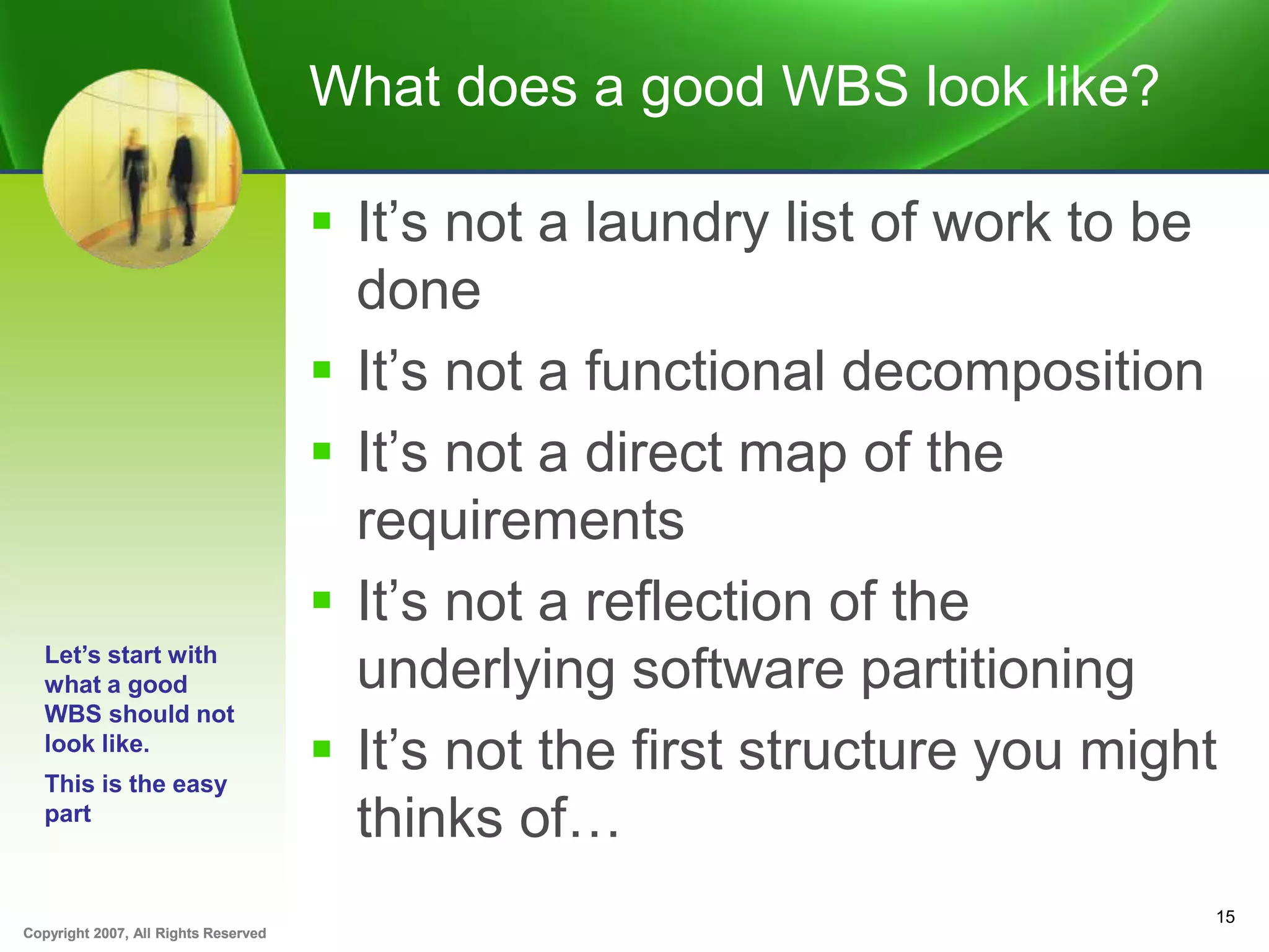 Copyright 2007, All Rights ReservedCopyright 2007, All Rights Reserved
What does a good WBS look like?
 It’s not a laundry list of work to be
done
 It’s not a functional decomposition
 It’s not a direct map of the
requirements
 It’s not a reflection of the
underlying software partitioning
 It’s not the first structure you might
thinks of…
15
Let’s start with
what a good
WBS should not
look like.
This is the easy
part
 