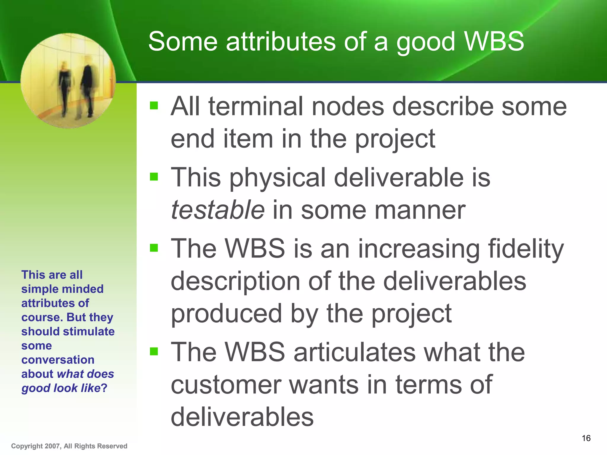 Copyright 2007, All Rights ReservedCopyright 2007, All Rights Reserved
Some attributes of a good WBS
 All terminal nodes describe some
end item in the project
 This physical deliverable is
testable in some manner
 The WBS is an increasing fidelity
description of the deliverables
produced by the project
 The WBS articulates what the
customer wants in terms of
deliverables
16
This are all
simple minded
attributes of
course. But they
should stimulate
some
conversation
about what does
good look like?
 
