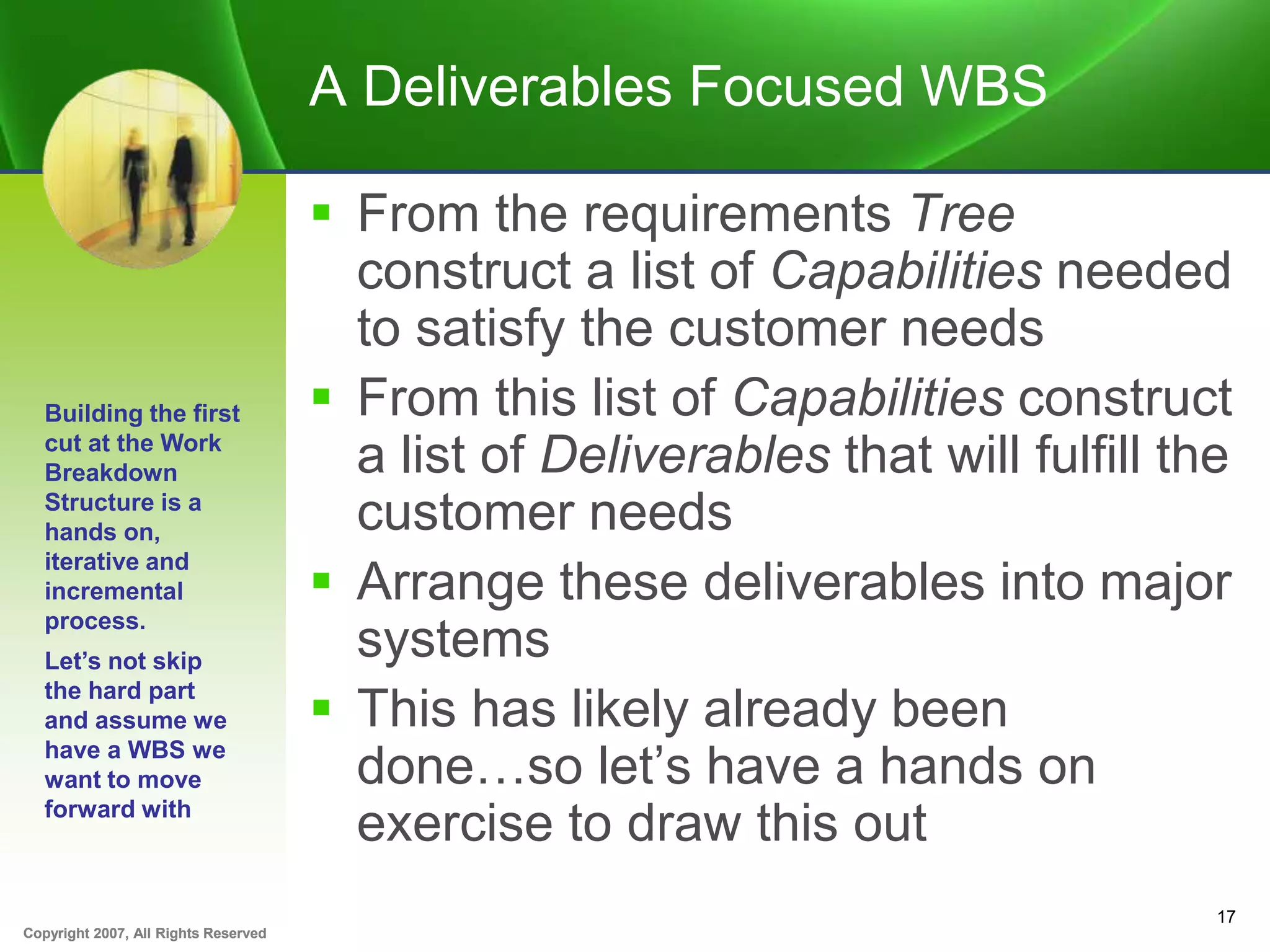 Copyright 2007, All Rights ReservedCopyright 2007, All Rights Reserved
A Deliverables Focused WBS
 From the requirements Tree
construct a list of Capabilities needed
to satisfy the customer needs
 From this list of Capabilities construct
a list of Deliverables that will fulfill the
customer needs
 Arrange these deliverables into major
systems
 This has likely already been
done…so let’s have a hands on
exercise to draw this out
17
Building the first
cut at the Work
Breakdown
Structure is a
hands on,
iterative and
incremental
process.
Let’s not skip
the hard part
and assume we
have a WBS we
want to move
forward with
 