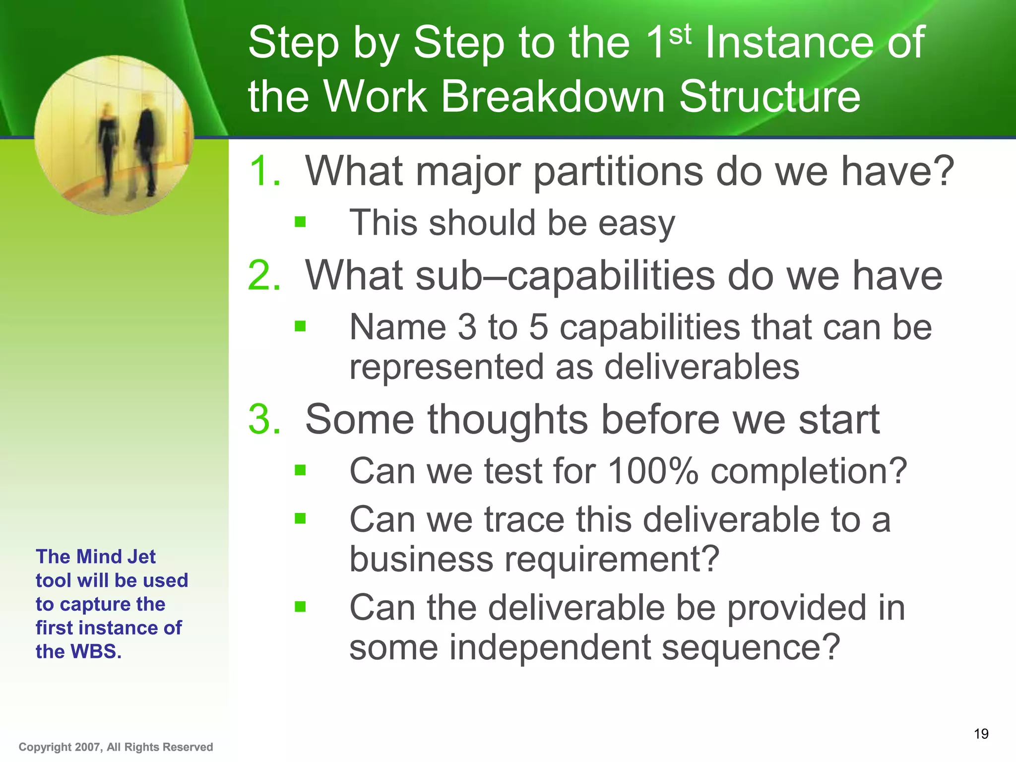 Copyright 2007, All Rights ReservedCopyright 2007, All Rights Reserved
Step by Step to the 1st Instance of
the Work Breakdown Structure
1. What major partitions do we have?
 This should be easy
2. What sub–capabilities do we have
 Name 3 to 5 capabilities that can be
represented as deliverables
3. Some thoughts before we start
 Can we test for 100% completion?
 Can we trace this deliverable to a
business requirement?
 Can the deliverable be provided in
some independent sequence?
19
The Mind Jet
tool will be used
to capture the
first instance of
the WBS.
 