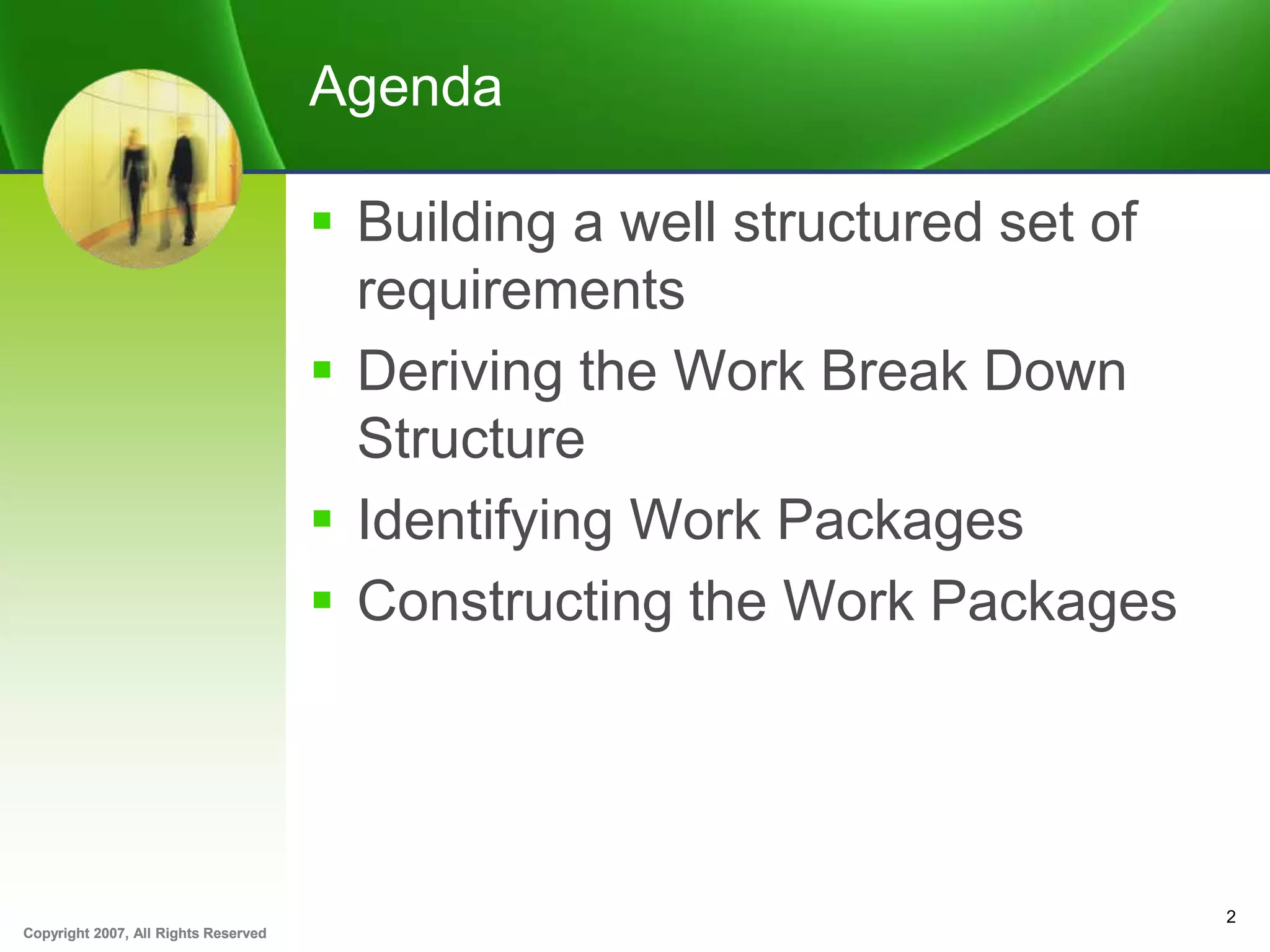 Copyright 2007, All Rights ReservedCopyright 2007, All Rights Reserved
Agenda
 Building a well structured set of
requirements
 Deriving the Work Break Down
Structure
 Identifying Work Packages
 Constructing the Work Packages
2
 