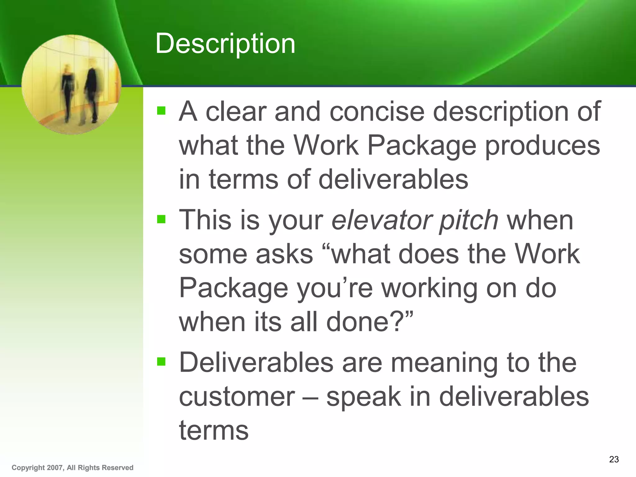 Copyright 2007, All Rights ReservedCopyright 2007, All Rights Reserved
Description
 A clear and concise description of
what the Work Package produces
in terms of deliverables
 This is your elevator pitch when
some asks “what does the Work
Package you’re working on do
when its all done?”
 Deliverables are meaning to the
customer – speak in deliverables
terms
23
 