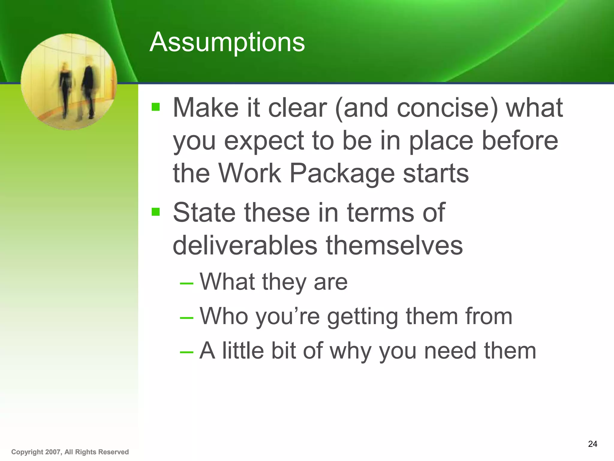 Copyright 2007, All Rights ReservedCopyright 2007, All Rights Reserved
Assumptions
 Make it clear (and concise) what
you expect to be in place before
the Work Package starts
 State these in terms of
deliverables themselves
– What they are
– Who you’re getting them from
– A little bit of why you need them
24
 