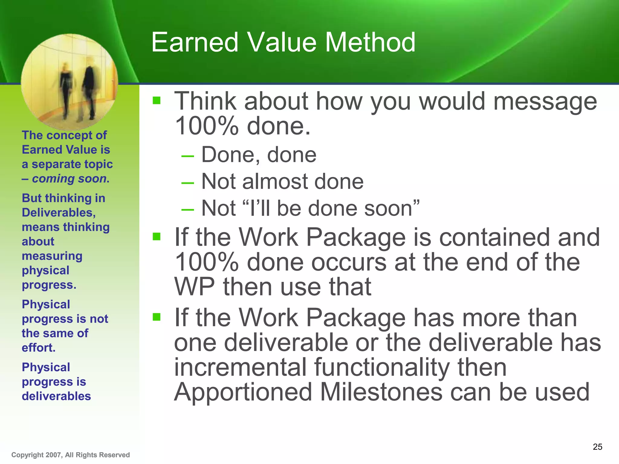 Copyright 2007, All Rights ReservedCopyright 2007, All Rights Reserved
Earned Value Method
 Think about how you would message
100% done.
– Done, done
– Not almost done
– Not “I’ll be done soon”
 If the Work Package is contained and
100% done occurs at the end of the
WP then use that
 If the Work Package has more than
one deliverable or the deliverable has
incremental functionality then
Apportioned Milestones can be used
25
The concept of
Earned Value is
a separate topic
– coming soon.
But thinking in
Deliverables,
means thinking
about
measuring
physical
progress.
Physical
progress is not
the same of
effort.
Physical
progress is
deliverables
 