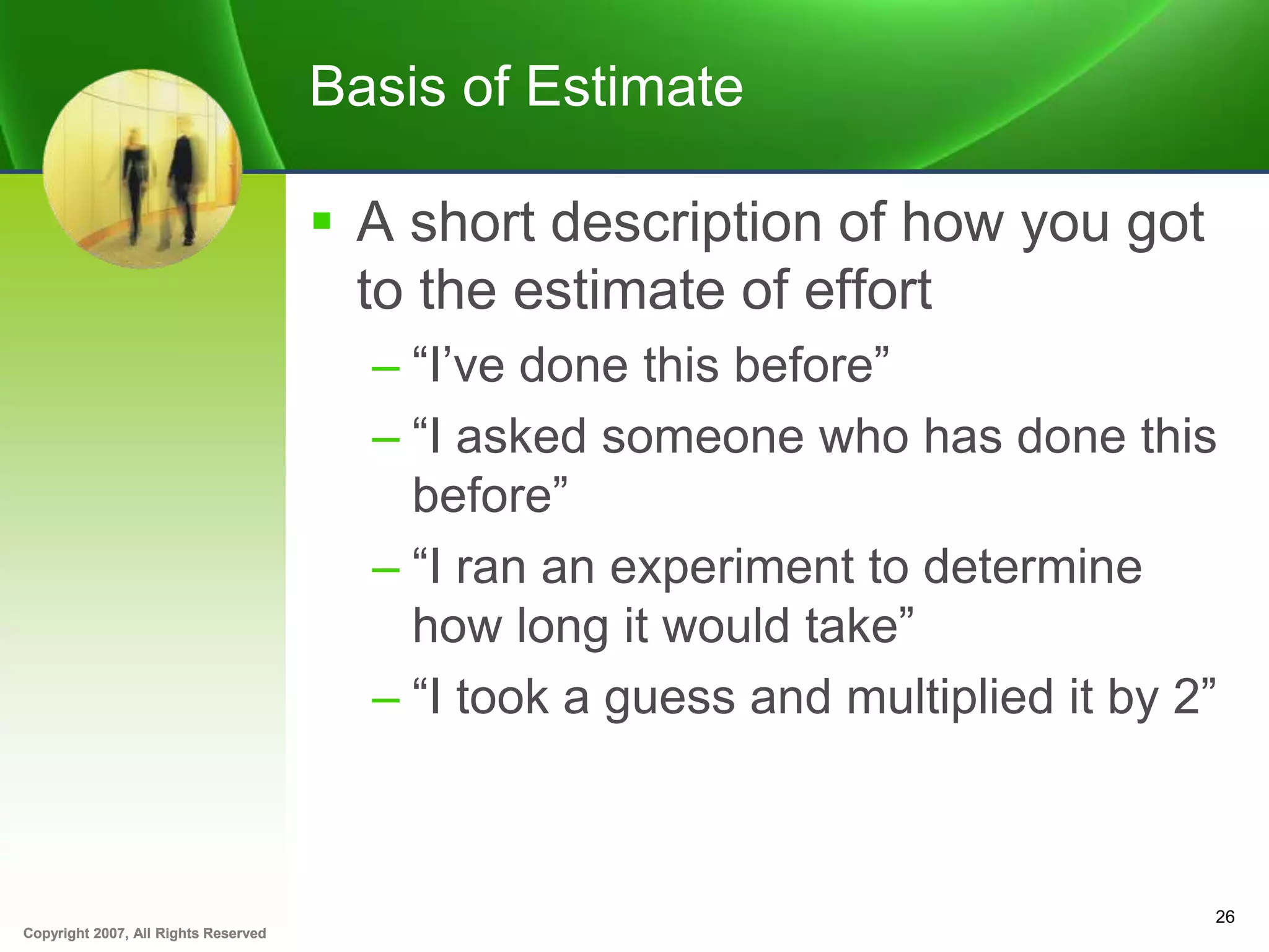 Copyright 2007, All Rights ReservedCopyright 2007, All Rights Reserved
Basis of Estimate
 A short description of how you got
to the estimate of effort
– “I’ve done this before”
– “I asked someone who has done this
before”
– “I ran an experiment to determine
how long it would take”
– “I took a guess and multiplied it by 2”
26
 
