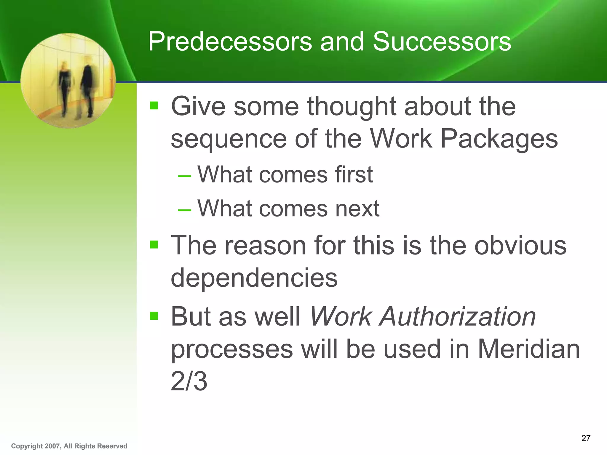 Copyright 2007, All Rights ReservedCopyright 2007, All Rights Reserved
Predecessors and Successors
 Give some thought about the
sequence of the Work Packages
– What comes first
– What comes next
 The reason for this is the obvious
dependencies
 But as well Work Authorization
processes will be used in Meridian
2/3
27
 
