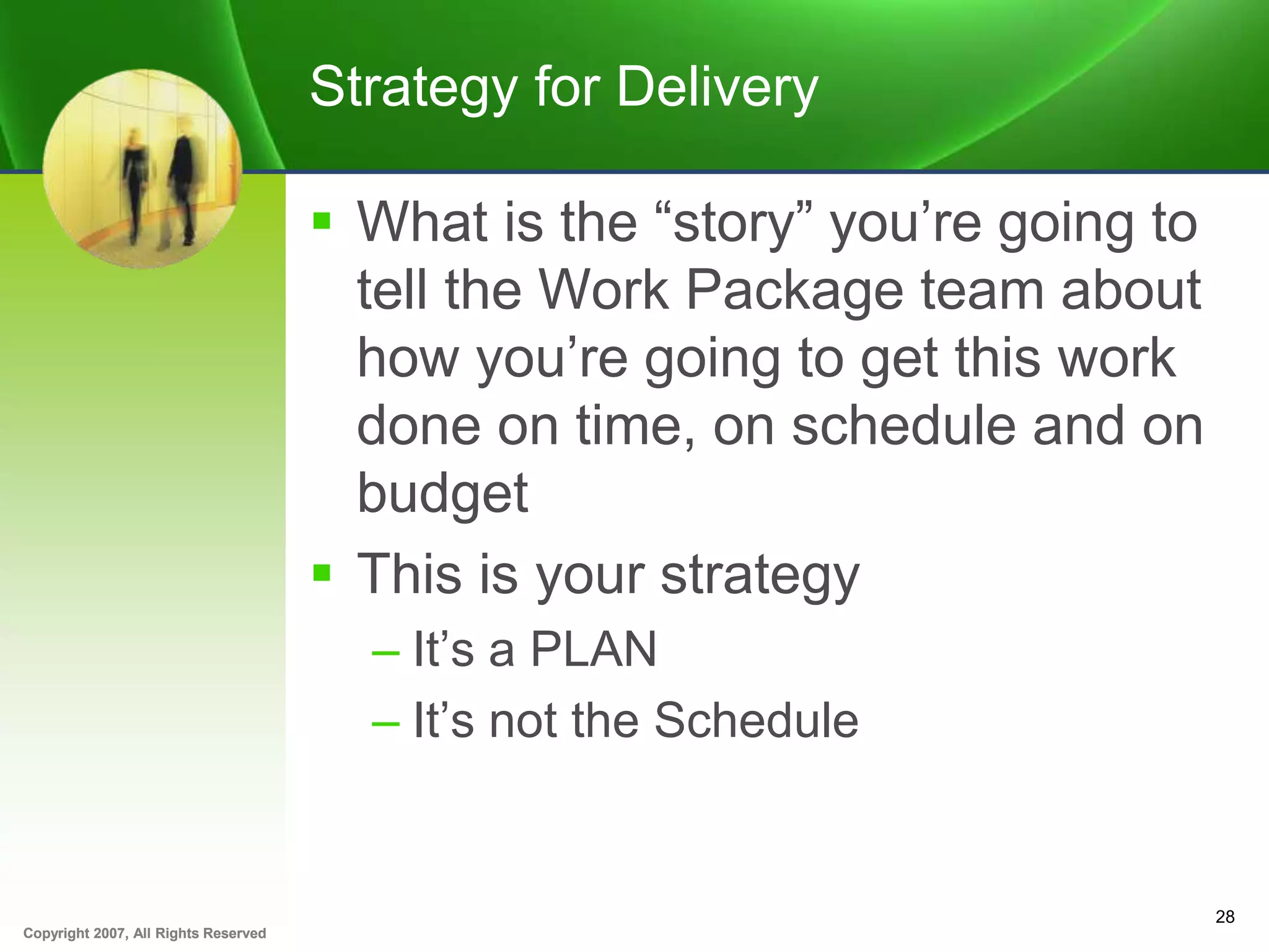 Copyright 2007, All Rights ReservedCopyright 2007, All Rights Reserved
Strategy for Delivery
 What is the “story” you’re going to
tell the Work Package team about
how you’re going to get this work
done on time, on schedule and on
budget
 This is your strategy
– It’s a PLAN
– It’s not the Schedule
28
 