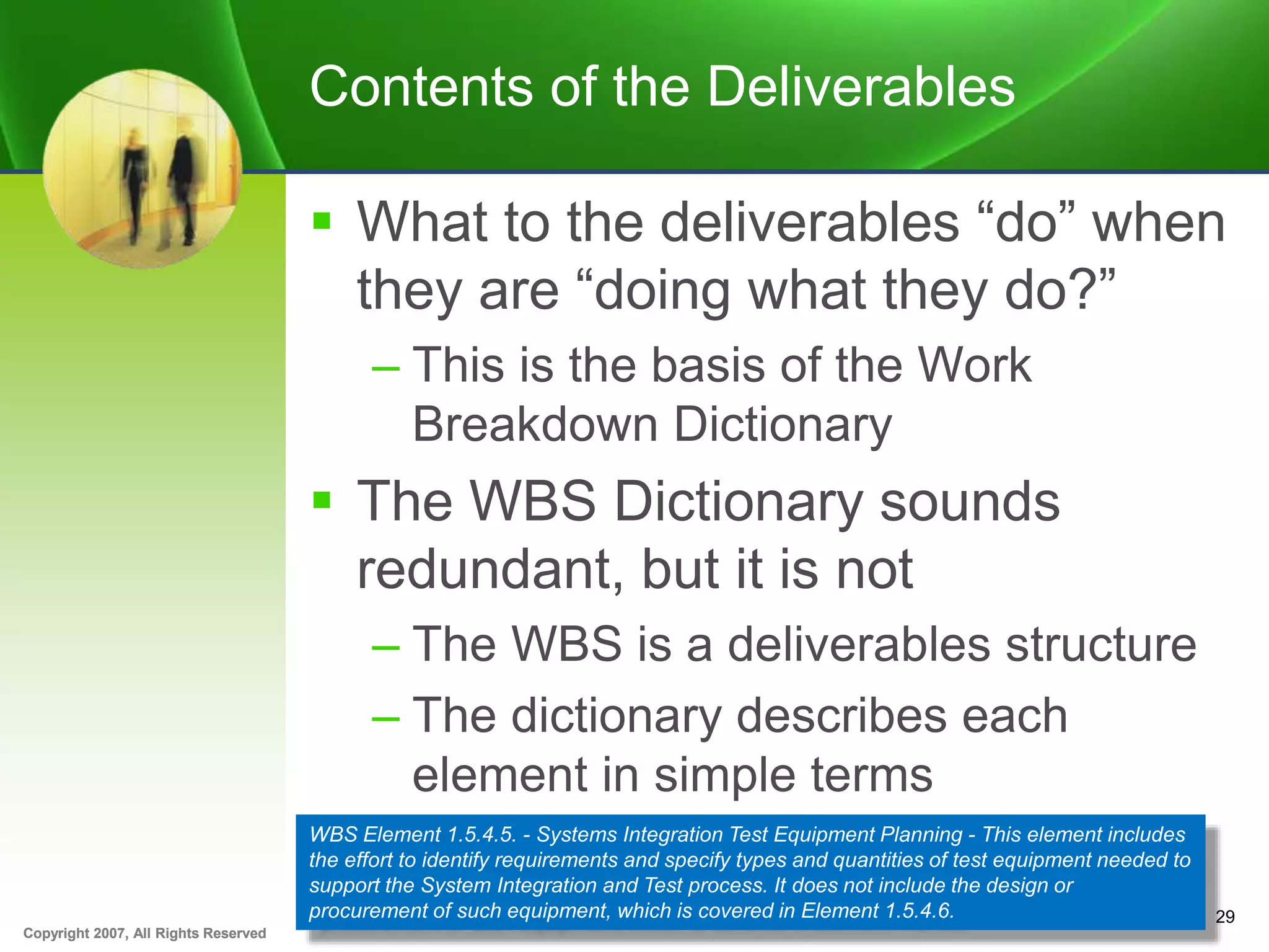 Copyright 2007, All Rights ReservedCopyright 2007, All Rights Reserved
Contents of the Deliverables
 What to the deliverables “do” when
they are “doing what they do?”
– This is the basis of the Work
Breakdown Dictionary
 The WBS Dictionary sounds
redundant, but it is not
– The WBS is a deliverables structure
– The dictionary describes each
element in simple terms
29
WBS Element 1.5.4.5. - Systems Integration Test Equipment Planning - This element includes
the effort to identify requirements and specify types and quantities of test equipment needed to
support the System Integration and Test process. It does not include the design or
procurement of such equipment, which is covered in Element 1.5.4.6.
 