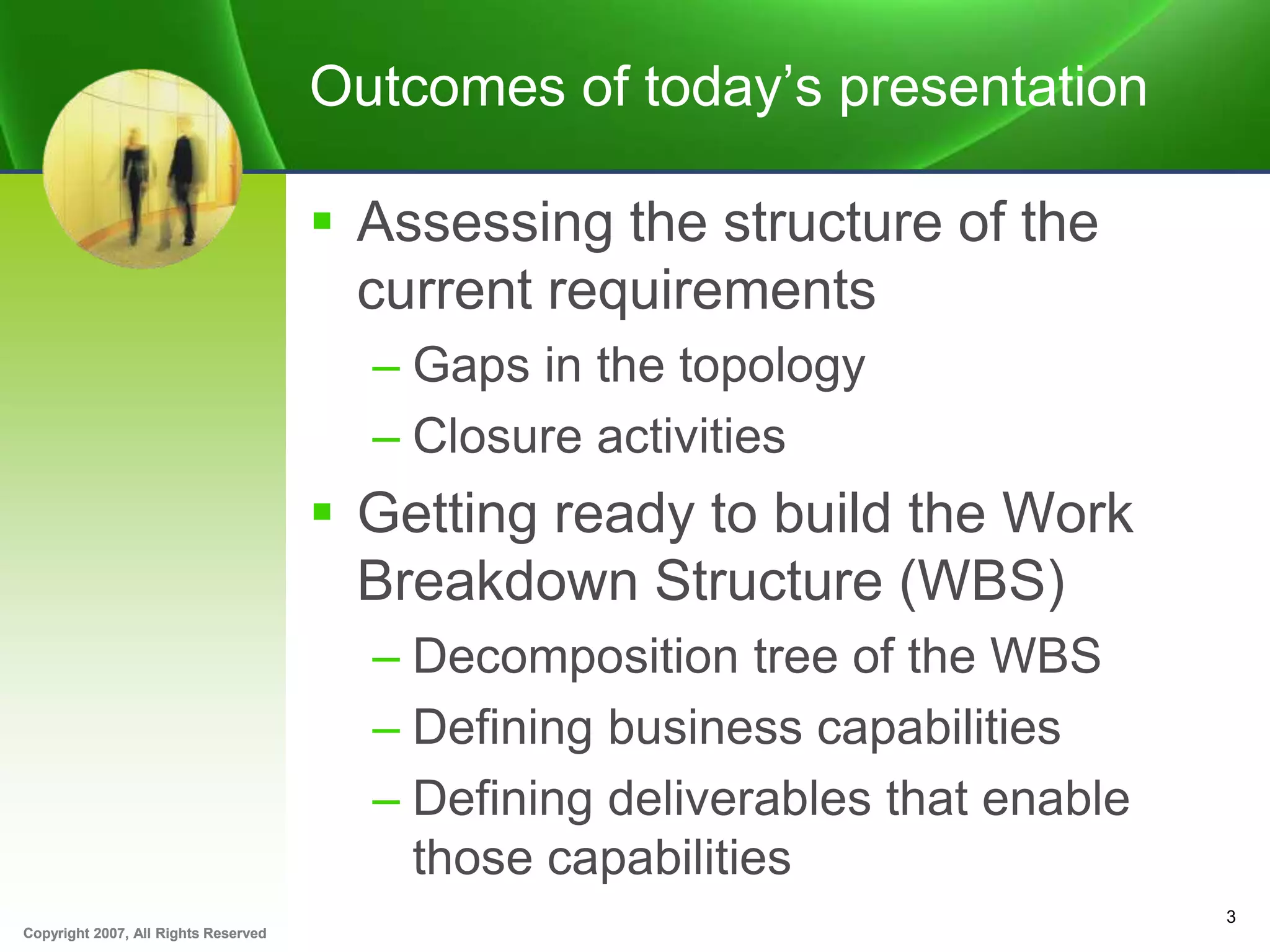 Copyright 2007, All Rights ReservedCopyright 2007, All Rights Reserved
Outcomes of today’s presentation
 Assessing the structure of the
current requirements
– Gaps in the topology
– Closure activities
 Getting ready to build the Work
Breakdown Structure (WBS)
– Decomposition tree of the WBS
– Defining business capabilities
– Defining deliverables that enable
those capabilities
3
 