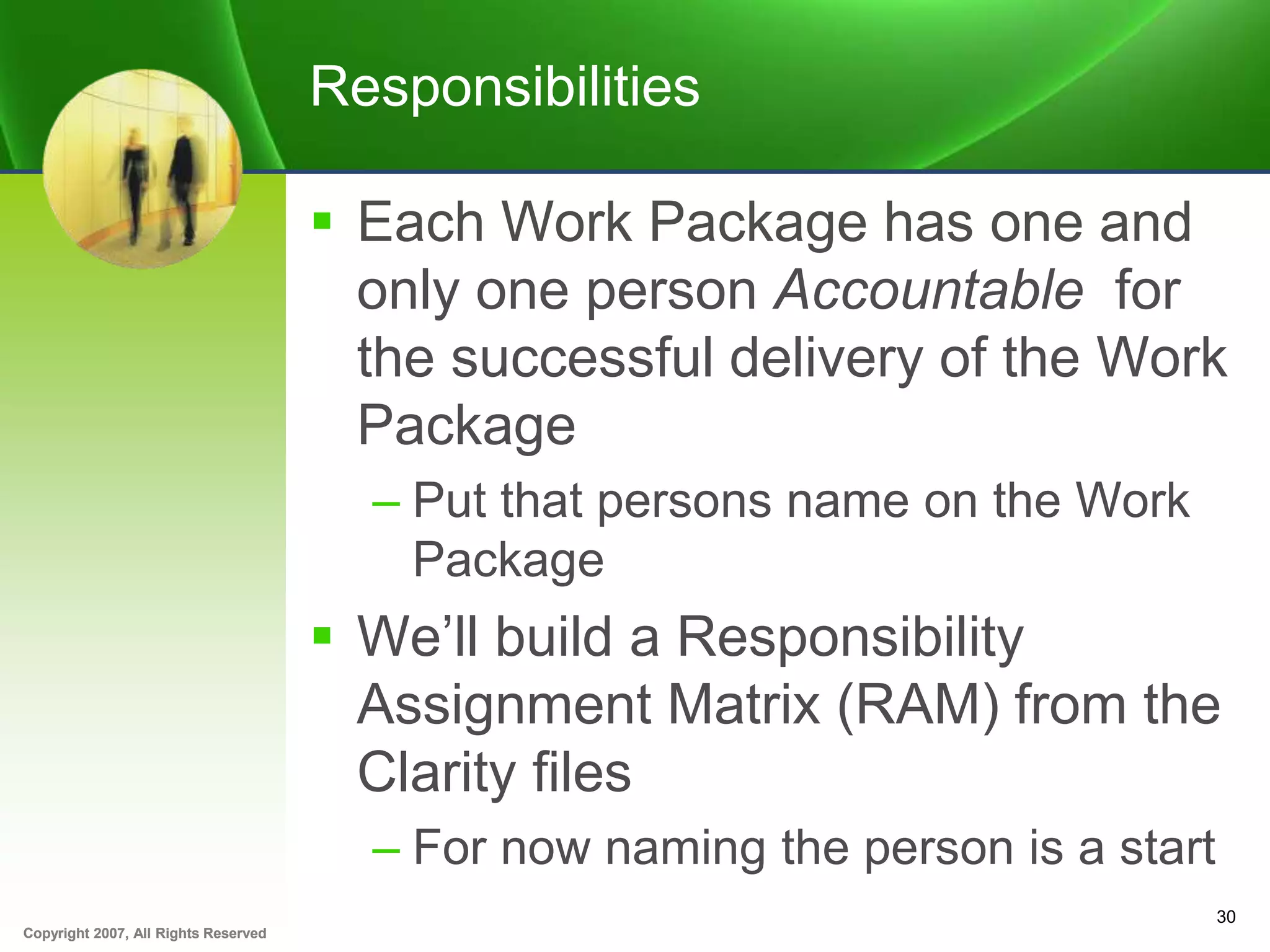 Copyright 2007, All Rights ReservedCopyright 2007, All Rights Reserved
Responsibilities
 Each Work Package has one and
only one person Accountable for
the successful delivery of the Work
Package
– Put that persons name on the Work
Package
 We’ll build a Responsibility
Assignment Matrix (RAM) from the
Clarity files
– For now naming the person is a start
30
 